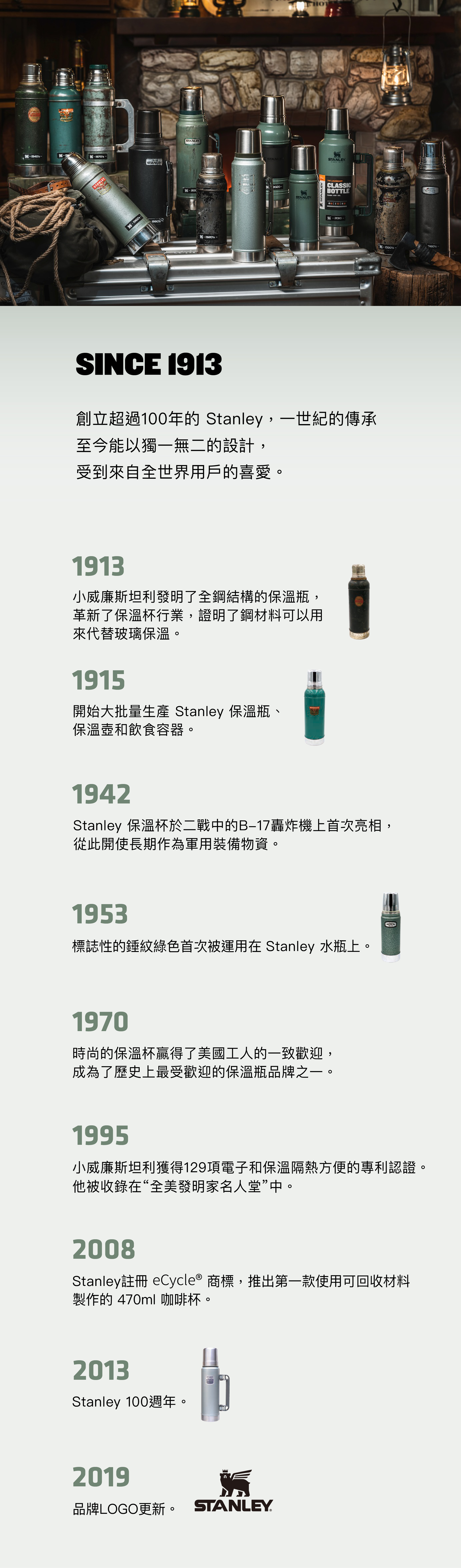 RBON194sSTANLEY-1990STANLEY-1920s-STANLESTANLEY2020-STANLEYSTANLEY CLASSICBOTTLE-2010SINCE 1913創立超過100年的 Stanley,一世紀的傳承至今能以獨一無二的設計,受到來自全世界用戶的喜愛。1913小威廉斯坦利發明了全鋼結構的保溫瓶,革新了保溫杯行業,證明了鋼材料可以用來代替玻璃保溫。1915開始大批量生產 Stanley 保溫瓶STANLEY保溫壺和飲食容器。1942Stanley 保溫杯於二戰中的B-17轟炸機上首次亮相,從此開使長期作為軍用裝備物資。1953標誌性的錘紋綠色首次被運用在 Stanley 水瓶上。1970時尚的保溫杯贏得了美國工人的一致歡迎,成為了歷史上最受歡迎的保溫瓶品牌之一。19950小威廉斯坦利獲得129項電子和保溫隔熱方便的專利認證。他被收錄在“全美發明家名人堂”中。2008Stanley註冊 eCycle® 商標,推出第一款使用可回收材料製作的 470ml 咖啡杯。2013Stanley 100週年。2019品牌LOGO更新。 STANLEY-1930s-