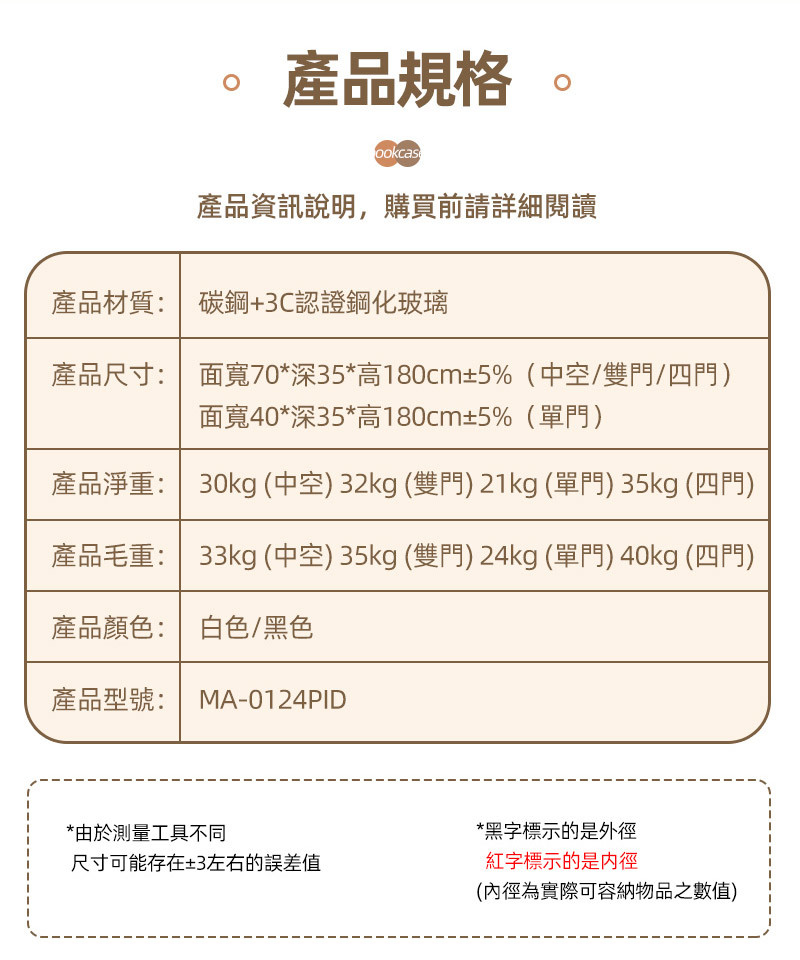 產品規格ookcas產品資訊說明,購買前請詳細閱讀產品材質:碳鋼+3C認證鋼化玻璃產品尺寸: 面寬70*深35*高180cm±5%(中空/雙門/四門)面寬40*深35*高180cm±5%(單門)產品淨重: 30kg (中空) 32kg (雙門)21kg (單門) 35kg (四門)產品毛重: 33kg (中空) 35kg (雙門)24kg (單門)40kg (四門)產品顏色:白色/黑色產品型號: MA-0124PID*由於測量工具不同尺寸可能存在±3左右的誤差值*黑字標示的是外徑紅字標示的是(內徑為實際可容納物品之數值)