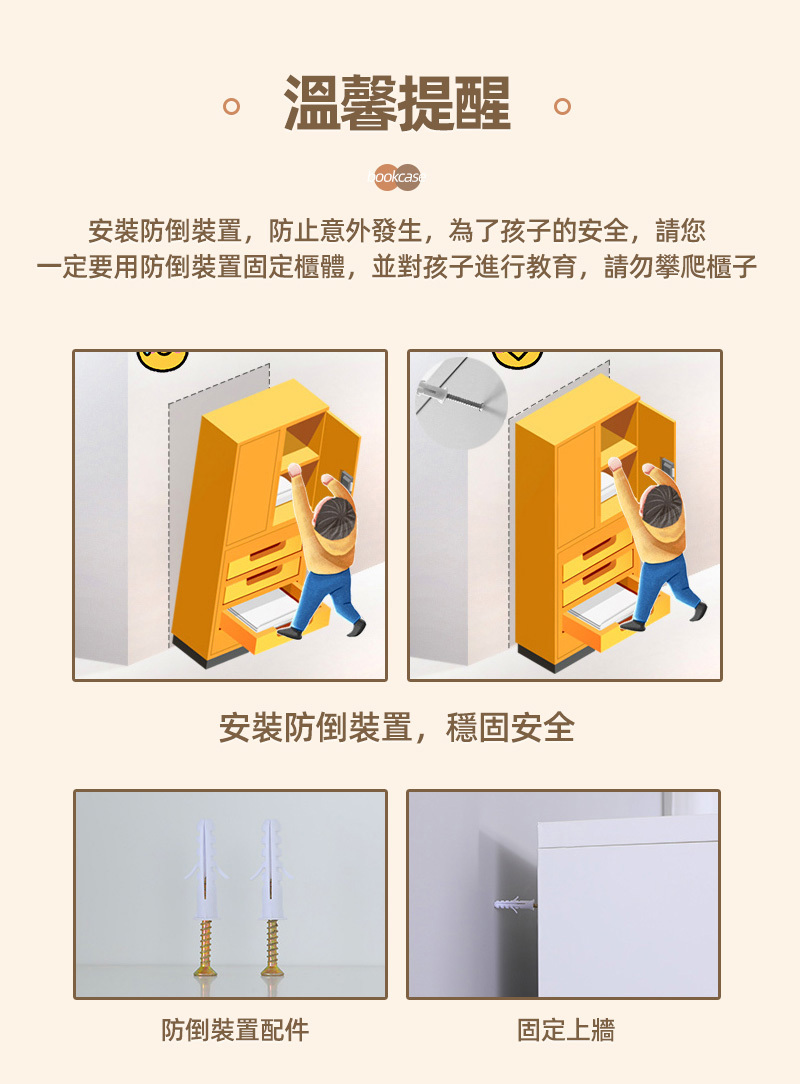 溫馨提醒ookcas安裝防倒裝置,防止意外發生,為了孩子的安全,請您一定要用防倒裝置固定櫃體,並對孩子進行教育,請勿攀爬櫃子安裝防倒裝置,穩固安全防倒裝置配件固定上牆