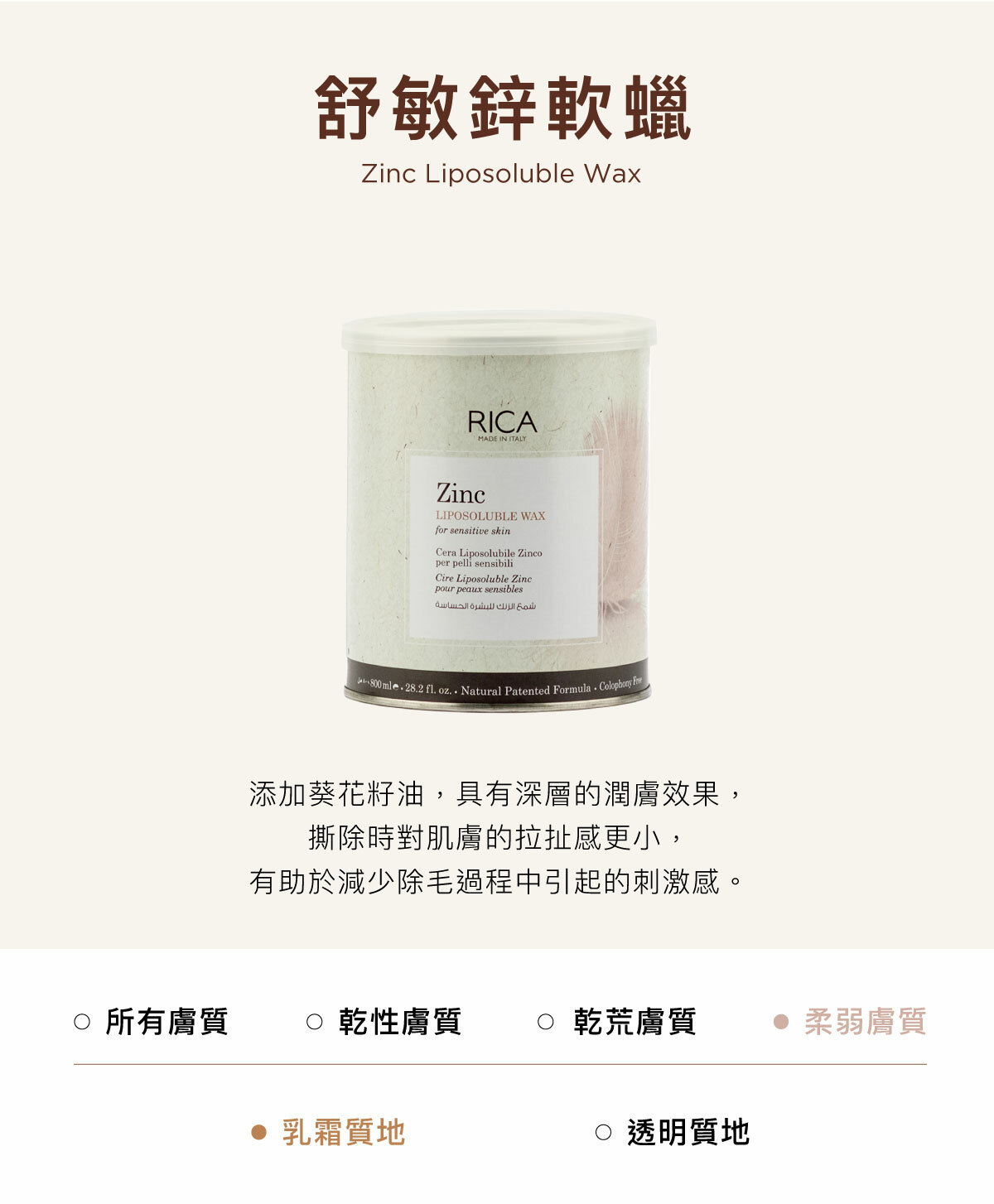 舒敏鋅軟蠟 Zinc Liposoluble Wax 添加葵花籽油，具有深層的潤膚效果，撕除時對肌膚的拉扯感更小，有助於減少除毛過程中引起的刺激感。
