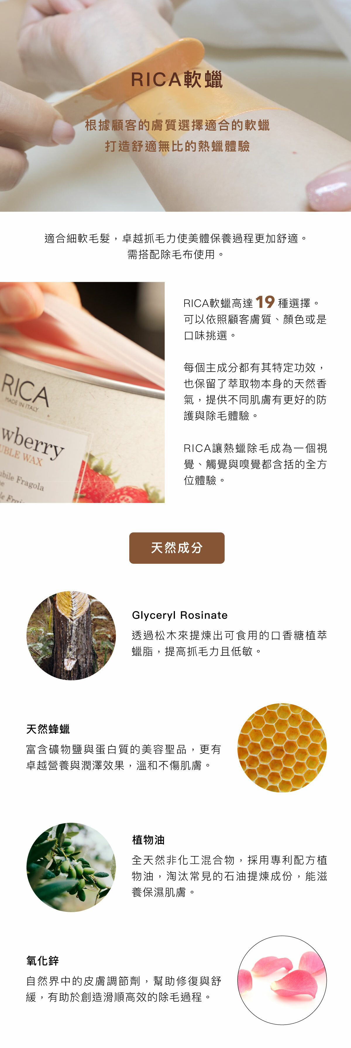 RICA軟蠟 根據顧客的膚質選擇適合的軟蠟 打造舒適無比的熱蠟體驗 適合細軟毛髮，卓越抓毛力使美體保養過程更加舒適。 需搭配除毛布使用。 RICA軟蠟高達19種選擇。可以依照顧客膚質、顏色或是口味挑選。 每個主成分都有其特定功效，也保留了萃取物本身的天然香氣，提供不同肌膚有更好的防護與除毛體驗。RICA讓熱蠟除毛成為一個視覺、觸覺與嗅覺都含括的全方位體驗。 天然成分 Glyceryl Rosinate 透過松木來提煉出可食用的口香糖植萃蠟脂，提高抓毛力且低敏。 天然蜂蠟 富含礦物鹽與蛋白質的美容聖品，更有卓越營養與潤澤效果，溫和不傷肌膚。 植物油 全天然非化工混合物，採用專利配方植物油，淘汰常見的石油提煉成份，能滋養保濕肌膚。 氧化鋅 自然界中的皮膚調節劑，幫助修復與舒緩，有助於創造滑順高效的除毛過程。