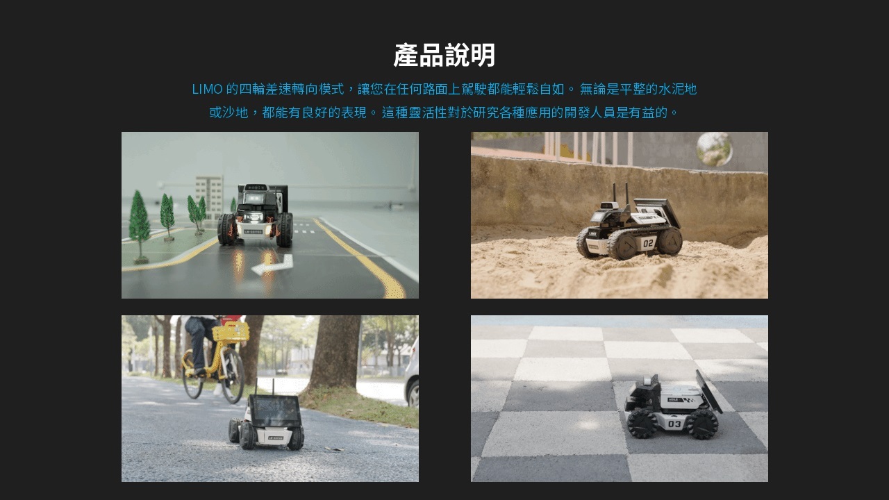 LIMO 的四輪差速轉向模式,讓您在任何路面上駕駛都能輕鬆自如。 無論是平整的水泥地或沙地,都能有良好的表現。 這種靈活性對於研究各種應用的開發人員是有益的。