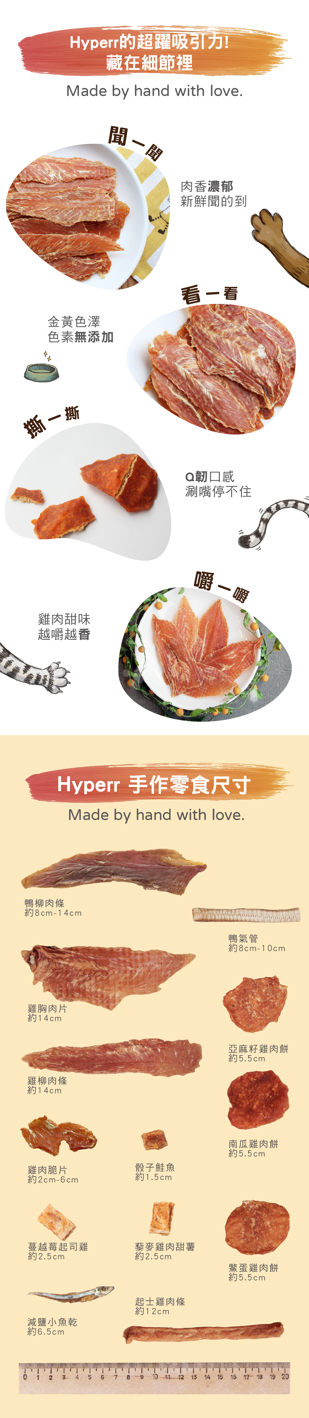Hyperr零食堅持手工製作,聞得到肉品香氣,看得出金黃色澤,手撕的Q韌口感越嚼越香。手作零食尺寸表:鴨柳肉條約8-14cm、鴨氣管約8-10cm、雞胸肉片約14cm、雞柳肉條約14cm、雞肉脆片約2-6cm、骰子鮭魚1.5cm、蔓越莓起司雞約2.5cm、藜麥雞肉甜薯約2.5cm、骰子鮭魚約1.5cm、減鹽丁香魚約6.5cm、亞麻籽雞肉餅約5.5cm、南瓜雞肉餅約5.5cm、鱉蛋雞肉餅約5.5cm、起司雞肉條約12cm。