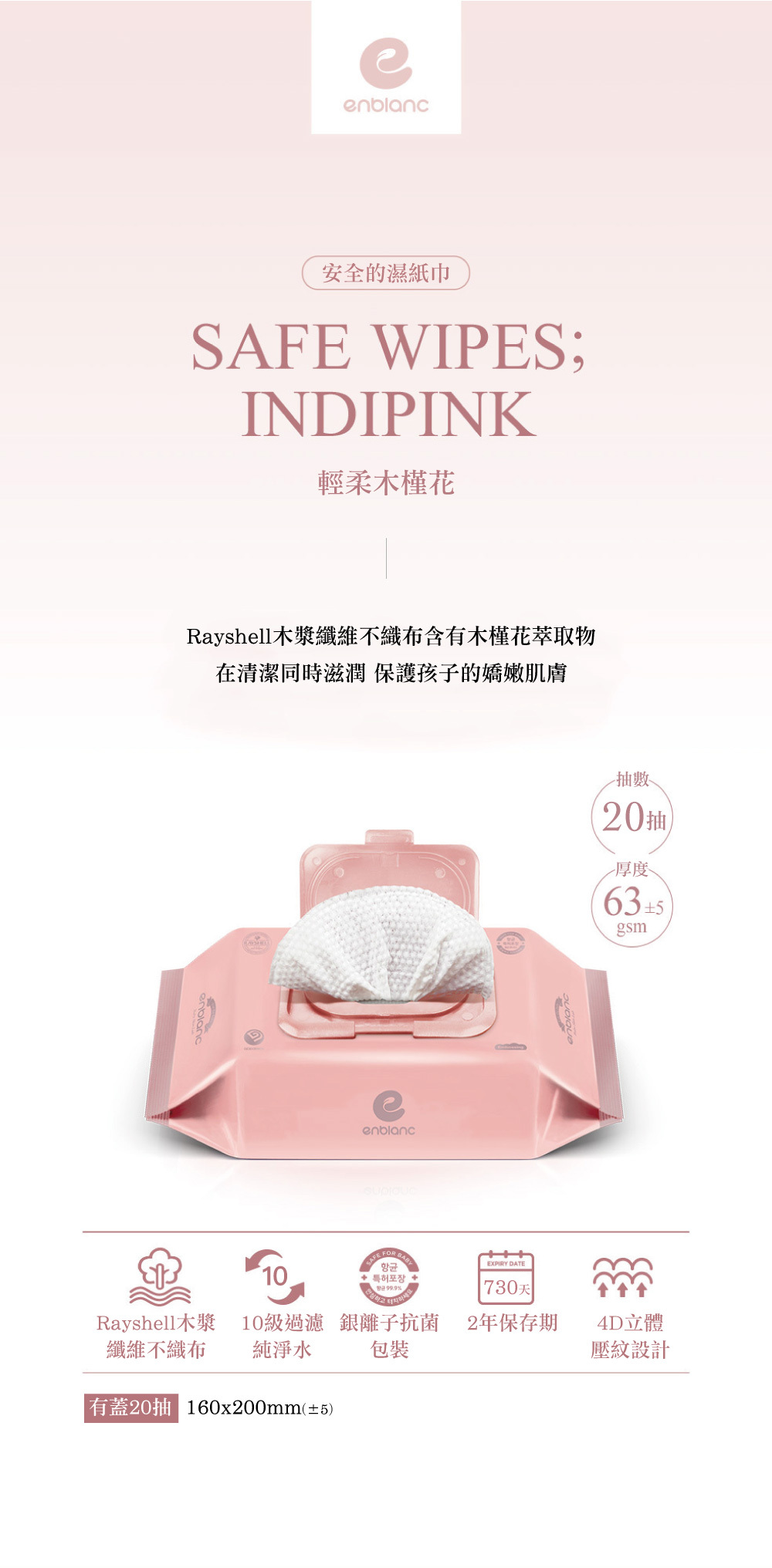 安全的濕紙巾SAFE WIPES;INDIPINK輕柔木槿花Rayshell纖維不織布含有木槿花萃取物在清潔同時滋潤保護孩子的嬌嫩肌膚enblanc10enblanc항균특허포장99.9%EXPIRY DATE 天抽20抽厚度gsmRayshell木漿10級過濾 銀離子抗菌2年保存期4D立體纖維不織布純淨水包裝壓紋設計有蓋20抽 160x200mm(±5)