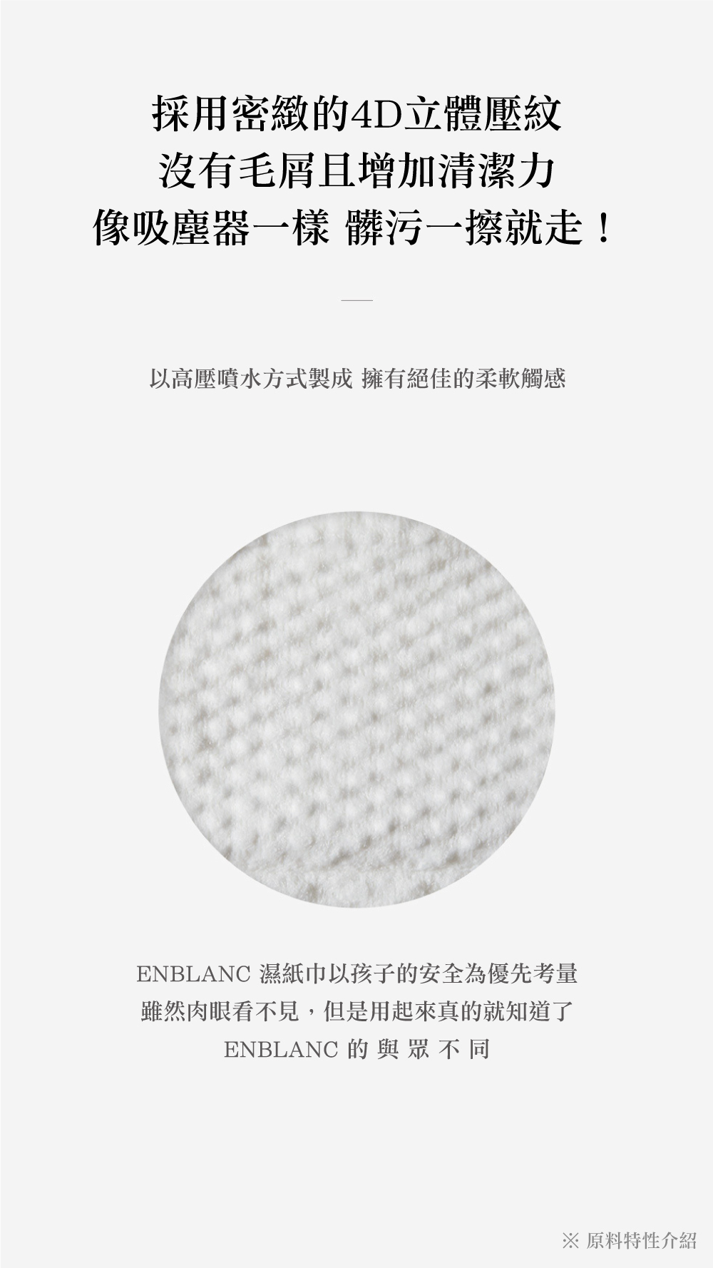 採用密緻的4D立體壓紋沒有毛屑且增加清潔力像吸塵器一樣 髒污一擦就走!以高壓噴水方式製成 擁有絕佳的柔軟觸感ENBLANC 濕紙巾以孩子的安全為優先考量雖然肉眼看不見,但是用起來真的就知道了ENBLANC 的與眾不同※ 原料特性介紹