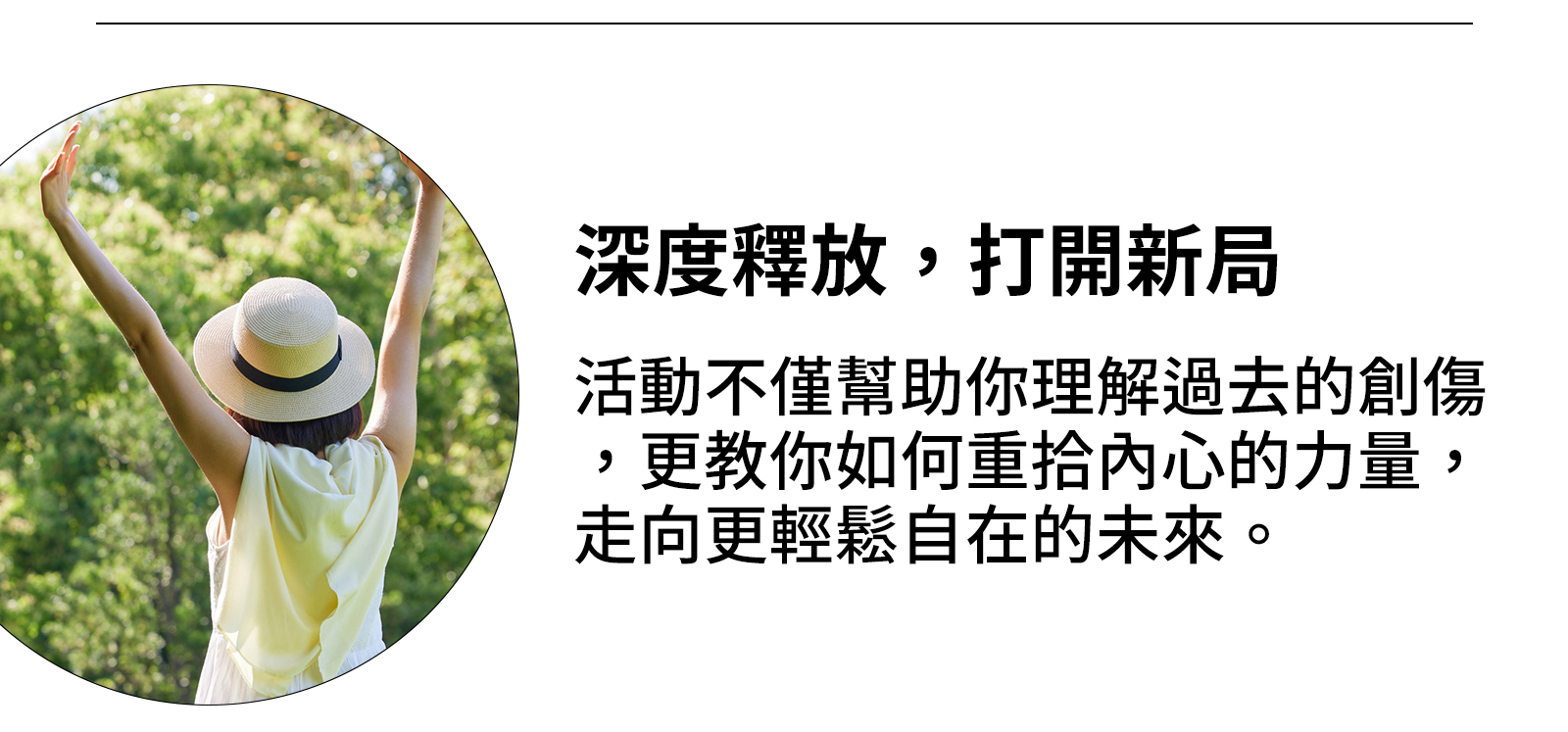 5、深度釋放,打開新局 活動不僅幫助你理解過去的創傷,更教你如何重拾內心的力量,走向更輕鬆自在的未來。