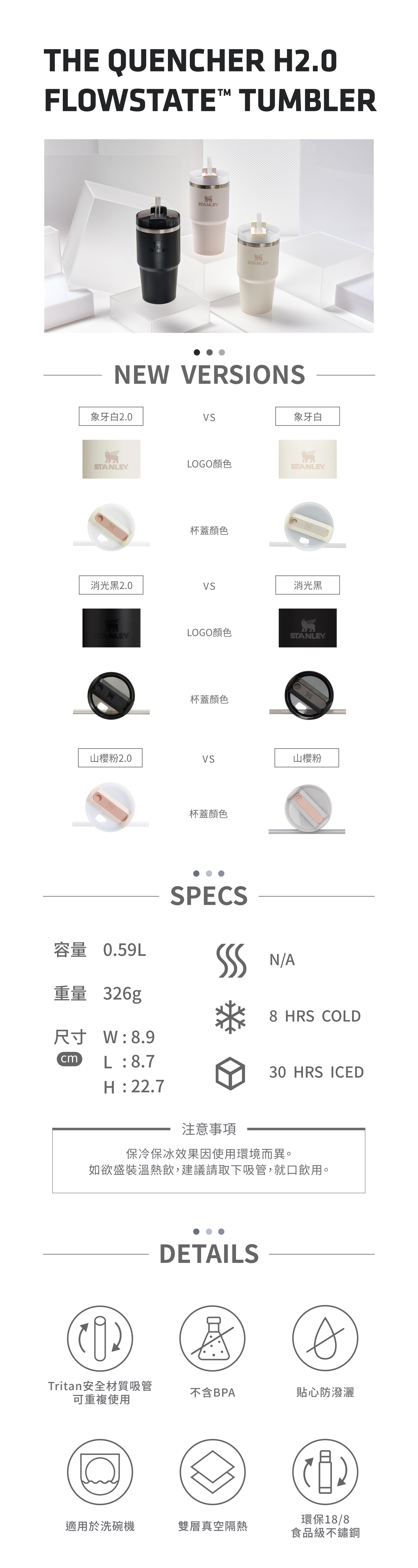 THE QUENHER FLOWSTATE TUMBLERSTANLEYTANLEYSTANLEYNEW VERSIONS象牙白2.0象牙白STANLEYLOGO顏色STANLEY杯蓋顏色消光黑2.0消光黑STANLEYLOGO顏色STANLEY杯蓋顏色山櫻粉2.0山櫻粉杯蓋顏色容量 0.59LSPECS N/A重量 326g8 HRS COLD尺寸W:8.9L:8.730 HRS ICEDH:22.7注意事項保冷保冰效果因使用環境而異。如欲盛裝溫熱飲,建議請取下吸管,就口飲用。DETAILSATritan安全材質吸管不含BPA貼心防潑灑可重複使用C適用於洗碗機環保18/8雙層真空隔熱食品級不鏽鋼