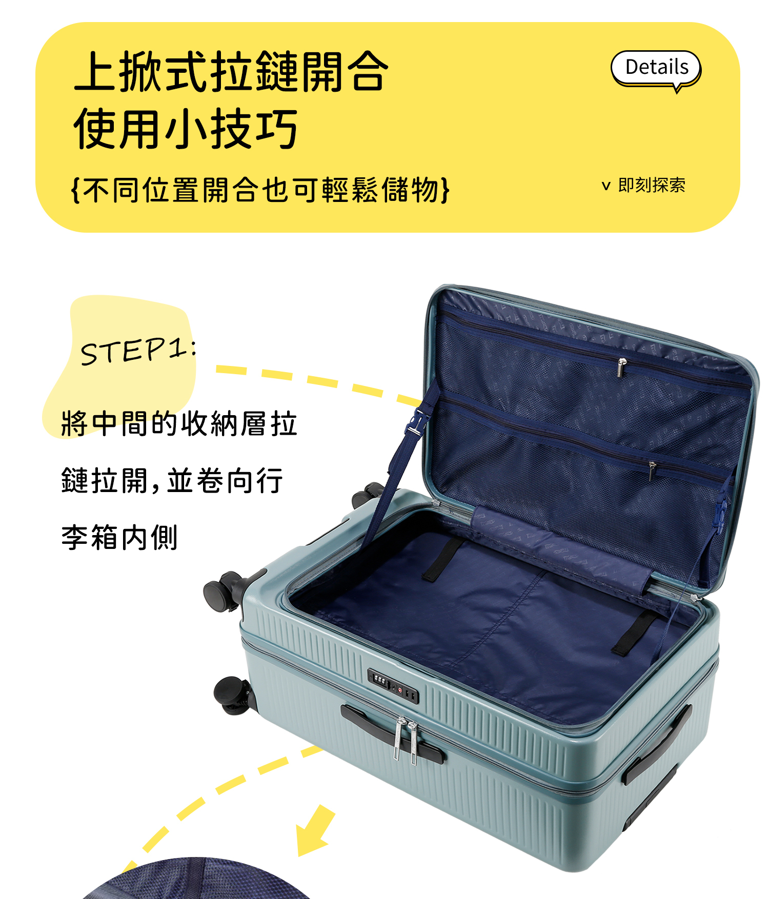 上式拉鏈開合使用小技巧{不同位置開合也可輕鬆儲物STEP1:將中間的收納層拉鏈拉開,並卷向行李箱内側Details 即刻探索