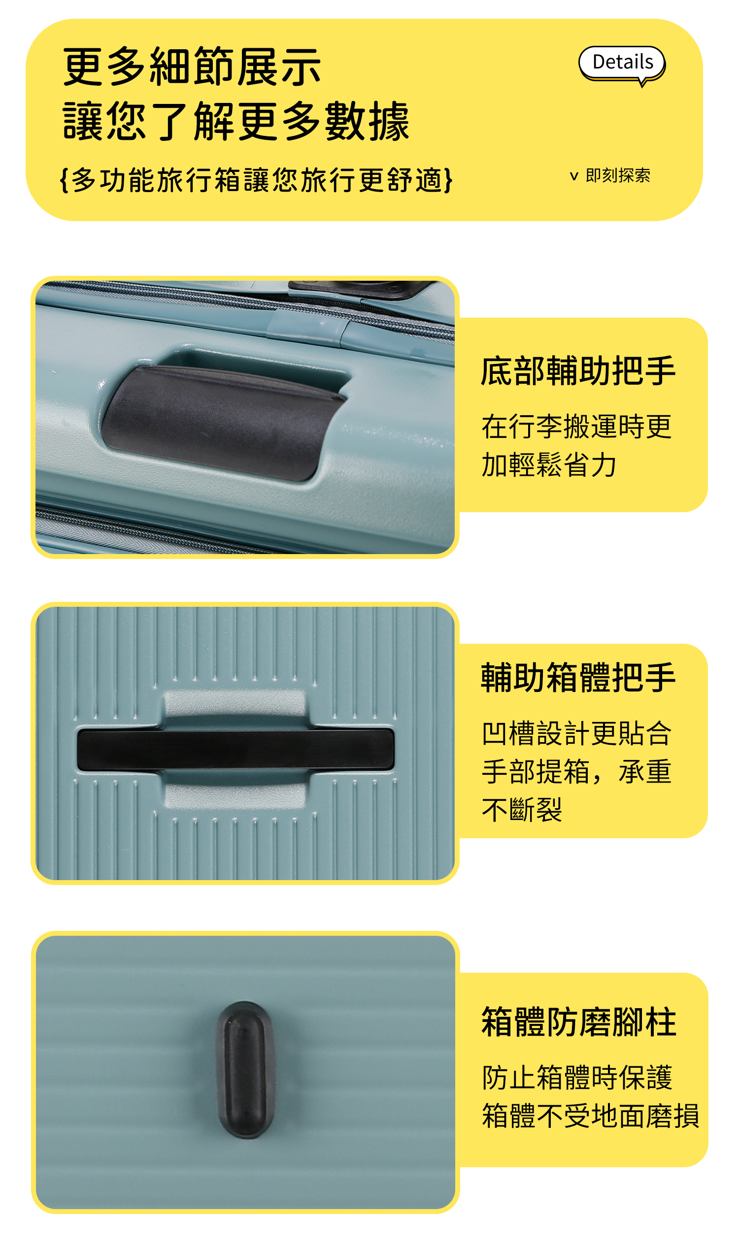 更多細節展示讓您了解更多數據Details{多功能旅行箱讓您旅行更舒適}即刻探索底部輔助把手在行李搬運時更加輕鬆省力輔助箱體把手凹槽設計更貼合手部提箱,承重不斷裂箱體防磨腳柱防止箱體時保護箱體不受地面磨損