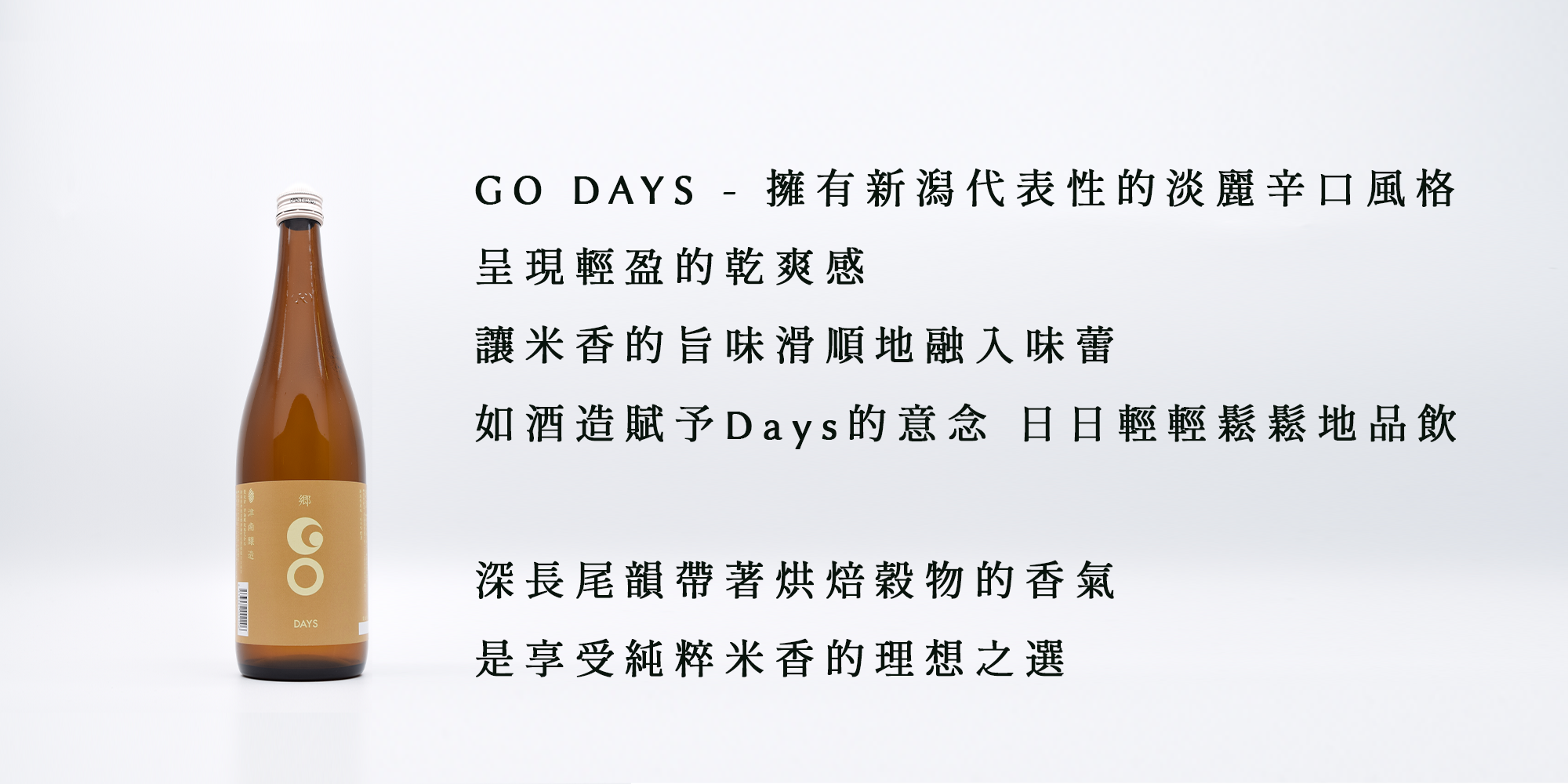 GO DAYS - 擁有新潟代表性的淡麗辛口風格 呈現輕盈的乾爽感 讓米香的旨味滑順地融入味蕾 如酒造賦予Days的意念 日日輕輕鬆鬆地品飲  深長尾韻帶著烘焙穀物的香氣 是享受純粹米香的理想之選