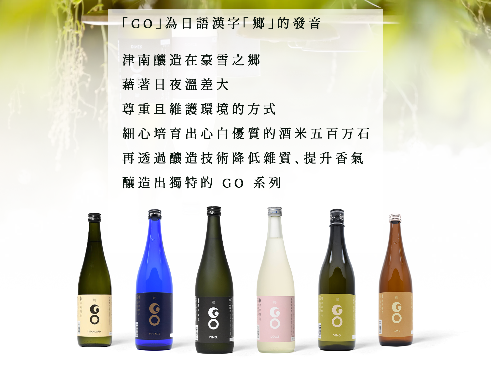 「GO」為日語漢字「郷」的發音 津南釀造在豪雪之郷 藉著日夜溫差大 尊重且維護環境的方式 細心培育出心白優質的酒米五百万石 再透過釀造技術降低雜質、提升香氣 釀造出獨特的 GO 系列