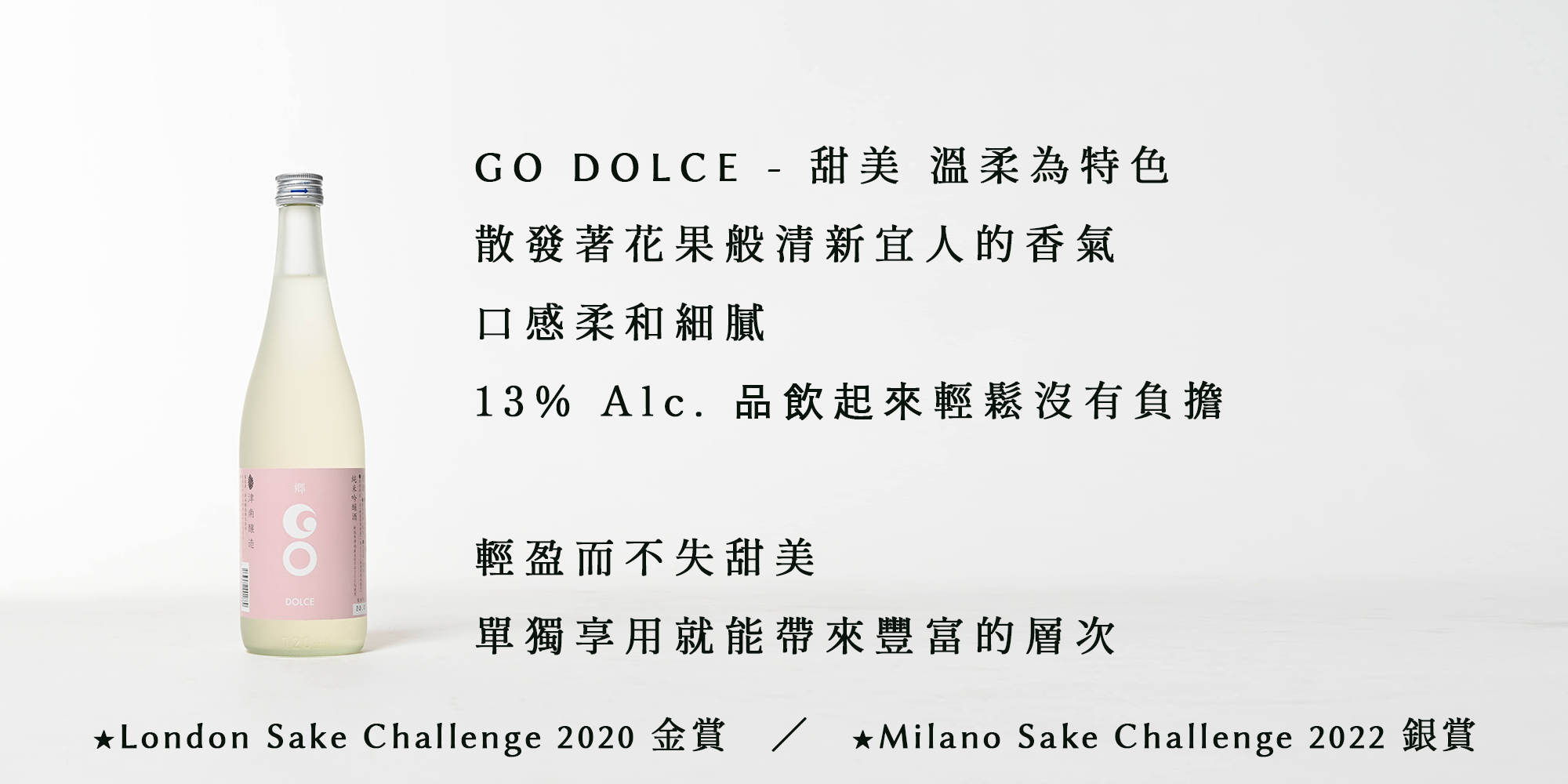GO DOLCE - 甜美 溫柔為特色 散發著花果般清新宜人的香氣 口感柔和細膩 13% Alc. 品飲起來輕鬆沒有負擔 輕盈而不失甜美 單獨享用就能帶來豐富的層次