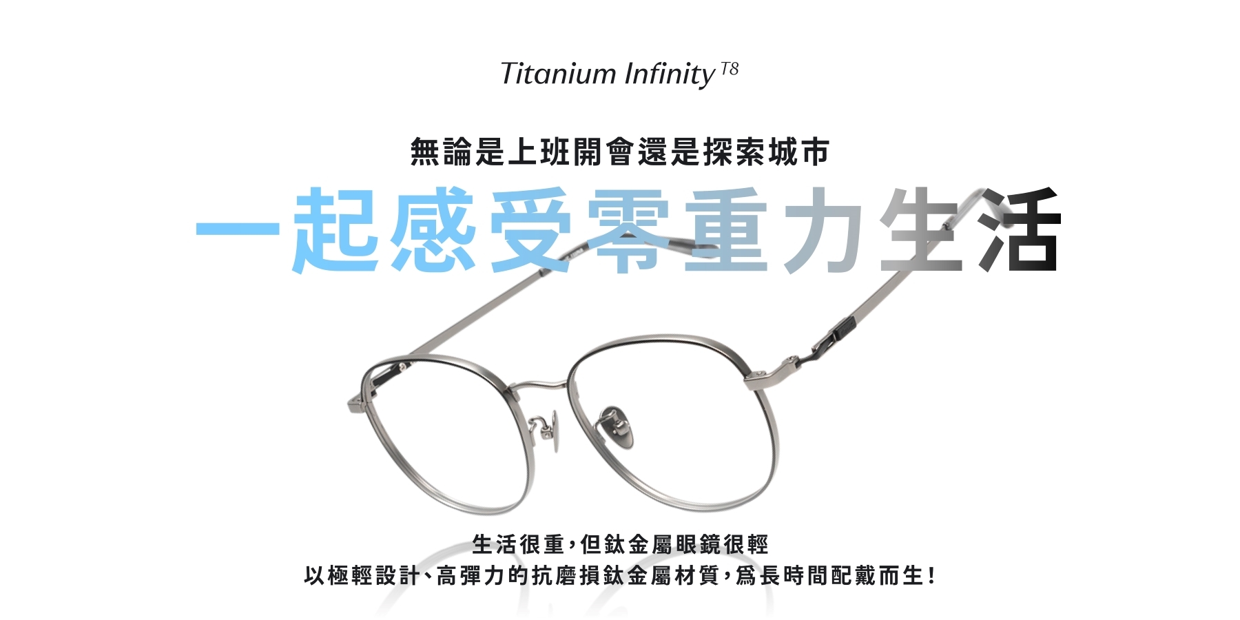 無論是上班開會還是探索城市，戴上KlassiC. Titanium Infinity 鈦金屬眼鏡，一起感受零重力生活。生活很重，但鈦金屬眼鏡很輕，以極輕設計、高彈力的抗磨損鈦金屬材質，為長時間配戴而生！
