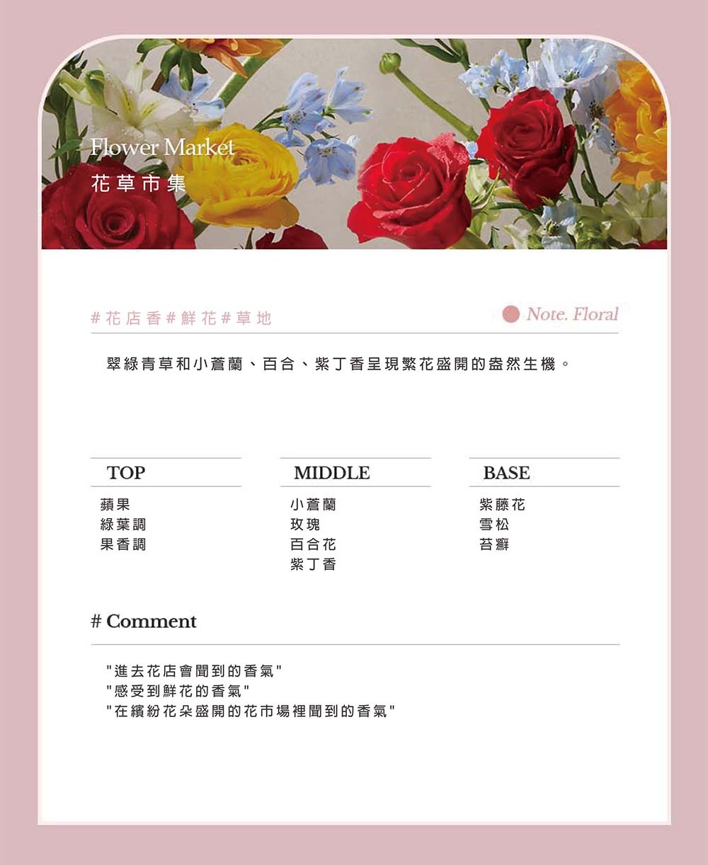 Flower Market花草市集#花店香#鮮花#草地Note. Floral翠綠青草和小蒼蘭、百合、紫丁香呈現繁花盛開的盎然生機。TOP蘋果MIDDLEBASE小蒼蘭紫藤花綠葉調果香調玫瑰雪松百合花苔癬紫丁香# Comment進去花店會聞到的香氣感受到鮮花的香氣在繽紛花朵盛開的花市場裡聞到的香氣