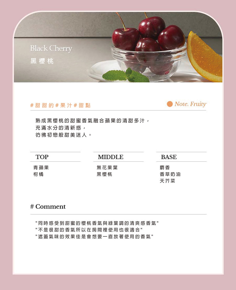 Black Cherry黑櫻桃#甜甜的#果汁#甜點熟成黑櫻桃的甜蜜香氣融合蘋果的清甜多汁,充滿水分的清新感,彷彿初戀般甜美迷人。Note. FruityTOPMIDDLEBASE青蘋果無花果葉麝香柑橘黑櫻桃香草奶油天芥菜# Comment同時感受到甜蜜的櫻桃香氣與綠葉調的清爽感香氣不是很甜的香氣所以在房間裡使用也很適合遮蓋氣味的效果佳是會想要一直放著使用的香氣