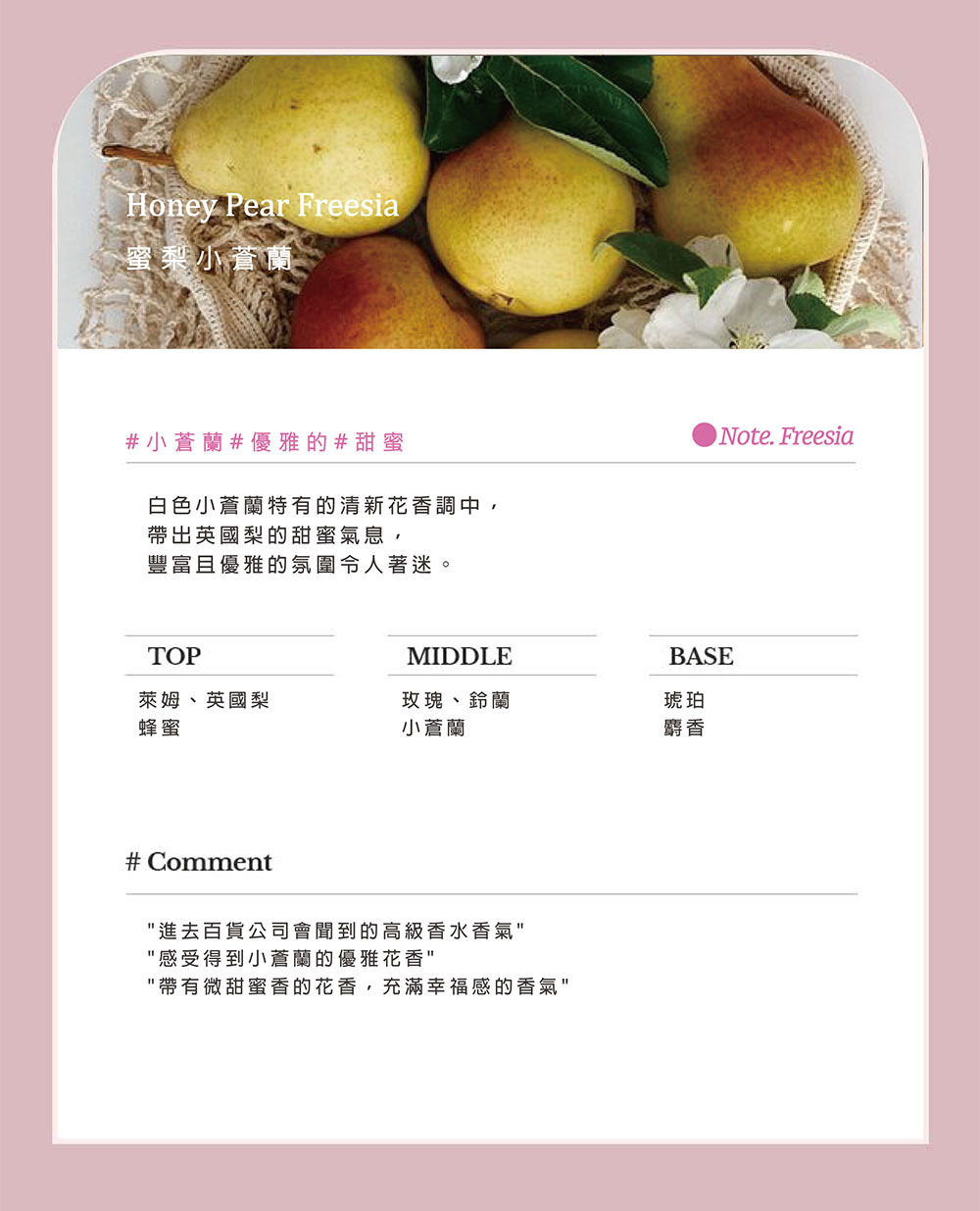 Honey Pear Freesia蜜梨小蘭#小蒼蘭#優雅的#甜蜜白色小蒼蘭特有的清新花香調中,帶出英國梨的甜蜜氣息,豐富且優雅的氛圍令人著迷。Note. FreesiaTOPMIDDLEBASE萊姆、英國梨蜂蜜玫瑰、鈴蘭小蒼蘭琥珀麝香# Comment進去百貨公司會聞到的高級香水香氣感受得到小蒼蘭的優雅花香帶有微甜蜜香的花香,充滿幸福感的香氣
