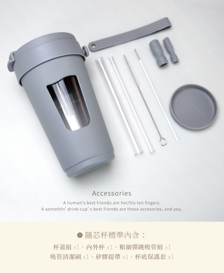somethin’隨芯杯標準內含:杯蓋組x1、内外杯x1、粗細彈跳吸管組x1、吸管清潔刷x1、矽膠提帶x1、杯底保護套x1