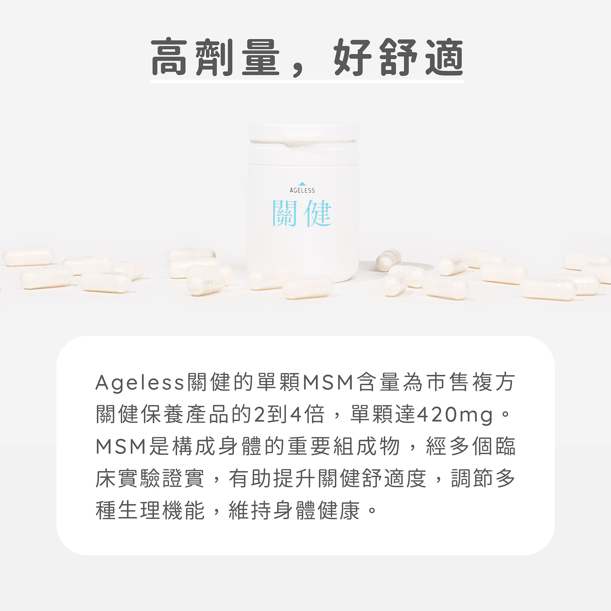 高劑量，好舒適，Ageless關健的單顆MSM含量為市售複方關健保養產品的2到4倍，單顆就達600mg。MSM是構成身體的重要組成物，經多個臨床實驗證實，有助提升關健舒適度，調節多種生理機能，維持身體健康。