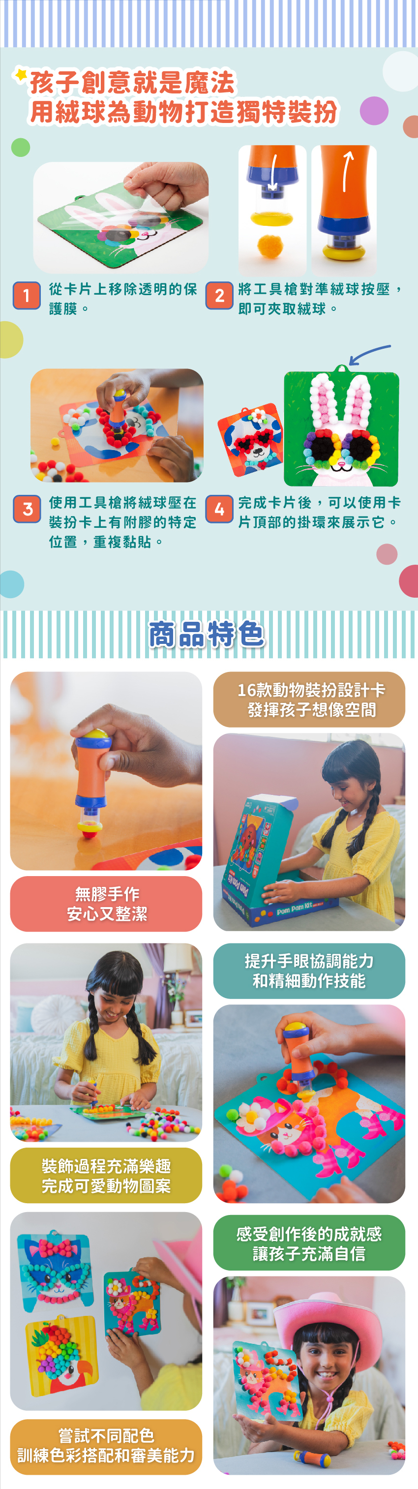 16款動物裝扮設計卡,發揮孩子想像空間。無膠手作,安心又整潔。提升手眼協調能力和精細動作技能。裝飾過程充滿樂趣,完成可愛動物圖案。感受創作後的成就感,讓孩子充滿自信。嘗試不同配色,訓練色彩搭配和審美能力