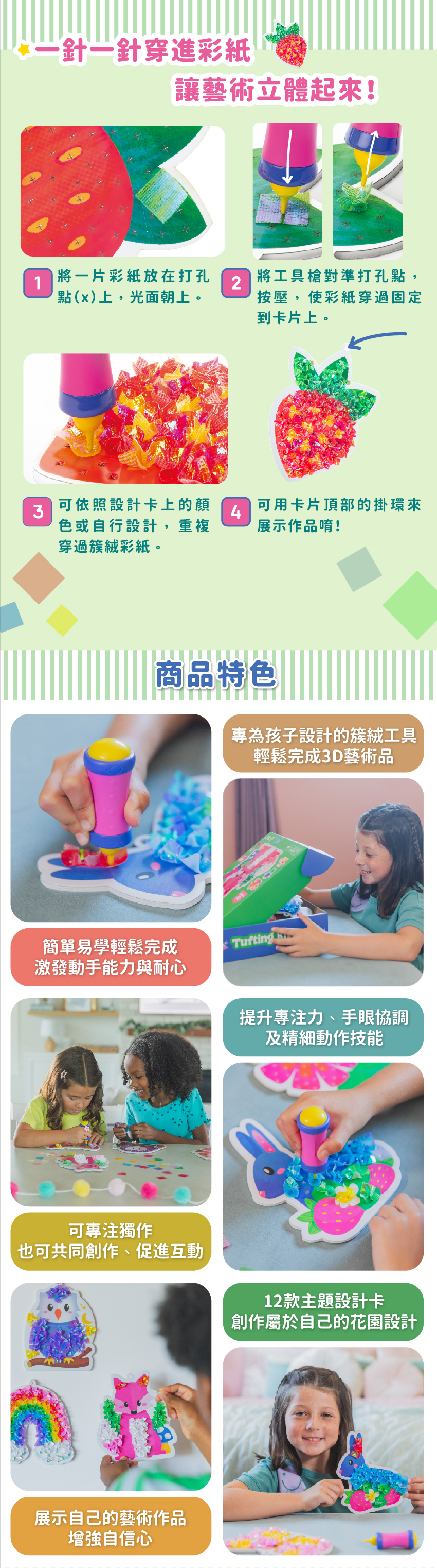 專為孩子設計的簇絨工具,輕鬆完成3D藝術品。簡單易學輕鬆完成,激發動手能力與耐心。提升專注力、手眼協調及精細動作技能。可專注獨作,也可共同創作、促進互動。12款主題設計卡,創作屬於自己的花園設計。展示自己的藝術作品,增强自信心