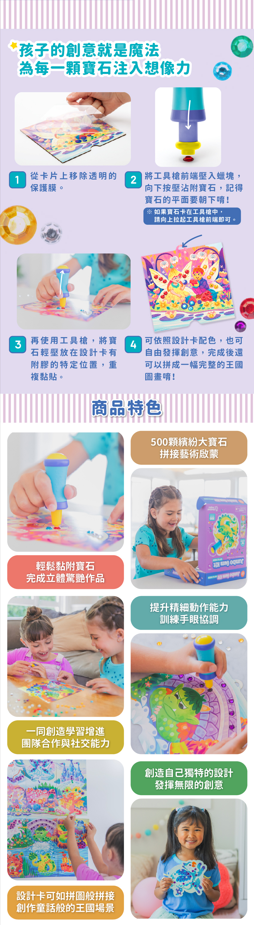 500顆繽紛大寶石,拼接藝術啟蒙。輕鬆黏附寶石,完成立體驚艷作品。提升精細動作能力,訓練手眼協調。一同創造學習,增進團隊合作與社交能力。創造自己獨特的設計,發揮無限的創意。設計卡可如拼圖般拼拼接,創作童話般的王國場景