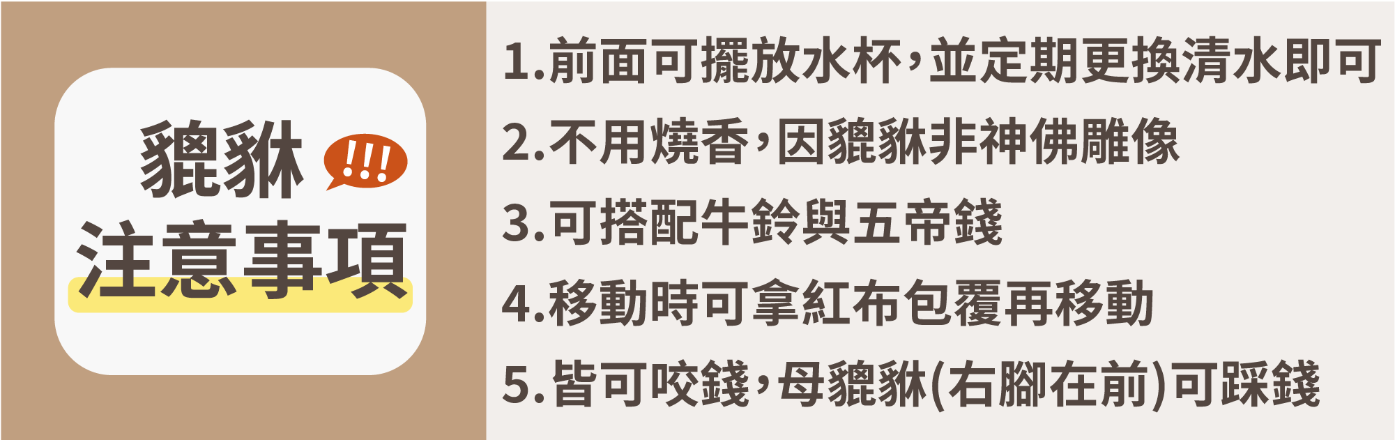 貔貅注意事項1.前面可擺放水杯，並定期更換，使用清水即可  2.不用燒香，因貔貅非神佛雕像  3.可搭配牛鈴與五帝錢  4.移動時可拿紅布包覆再移動  5.皆可咬錢，母的可踩錢