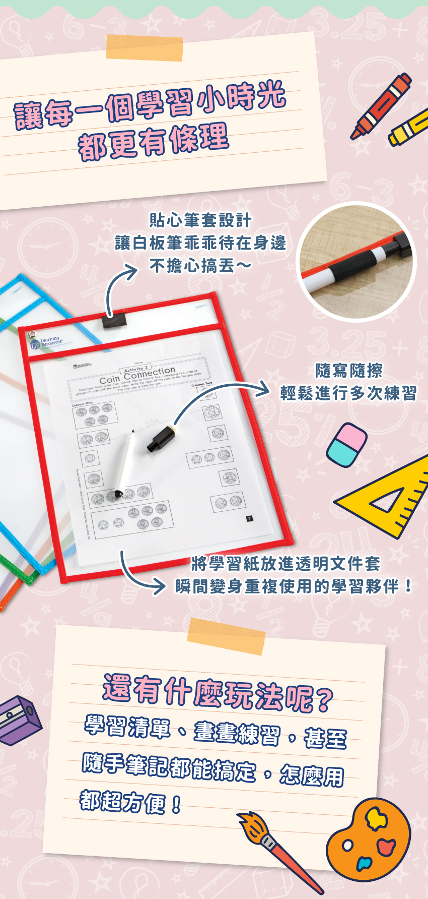 讓每一個學習小時光,都更有條理。貼心筆套設計,讓白板筆乖乖待在身邊。隨寫隨擦,輕鬆進行多次練習。還有什麼玩法呢?學習清單、畫畫練習,甚至隨手筆記都能搞定,怎麼用都超方便!