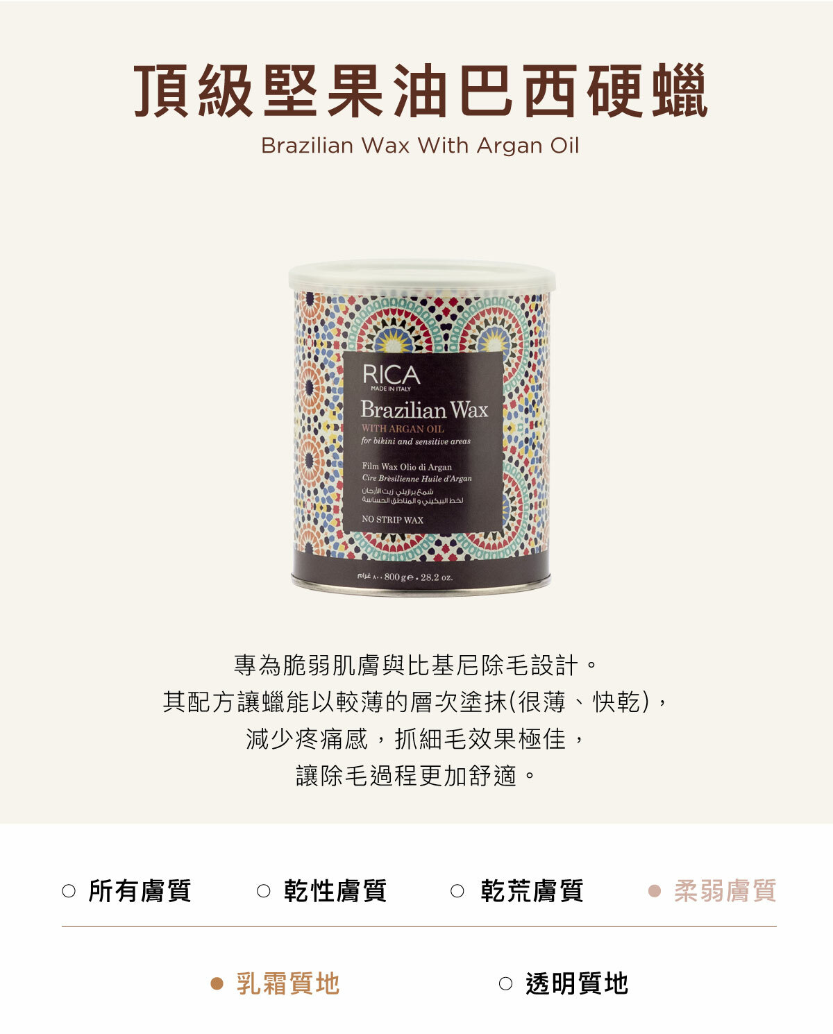 頂級堅果油巴西硬蠟 Brazilian Wax With Argan Oil 專為脆弱肌膚與比基尼除毛設計。其配方讓蠟能以較薄的層次塗抹(很薄、快乾)，減少疼痛感，抓細毛效果極佳，讓除毛過程更加舒適。