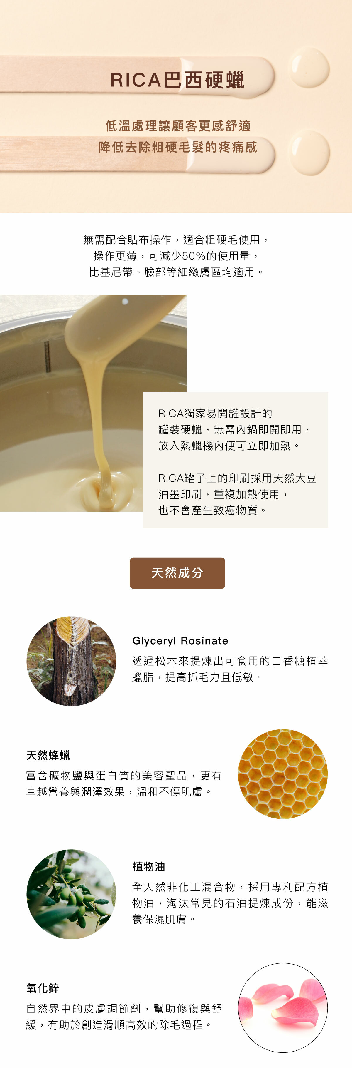 RICA巴西硬蠟 低溫處理讓顧客更感舒適 降低去除粗硬毛髮的疼痛感 無需配合貼布操作，適合粗硬毛使用，操作更薄，可減少50%的使用量，比基尼帶、臉部等細緻膚區均適用。 RICA獨家易開罐設計的罐裝硬蠟，無需內鍋即開即用，放入熱蠟機內便可立即加熱。 RICA罐子上的印刷採用天然大豆油墨印刷，重複加熱使用，也不會產生致癌物質。 天然成分 Glyceryl Rosinate 透過松木來提煉出可食用的口香糖植萃蠟脂，提高抓毛力且低敏。 天然蜂蠟 富含礦物鹽與蛋白質的美容聖品，更有卓越營養與潤澤效果，溫和不傷肌膚。 植物油 全天然非化工混合物，採用專利配方植物油，淘汰常見的石油提煉成份，能滋養保濕肌膚。 氧化鋅 自然界中的皮膚調節劑，幫助修復與舒緩，有助於創造滑順高效的除毛過程。