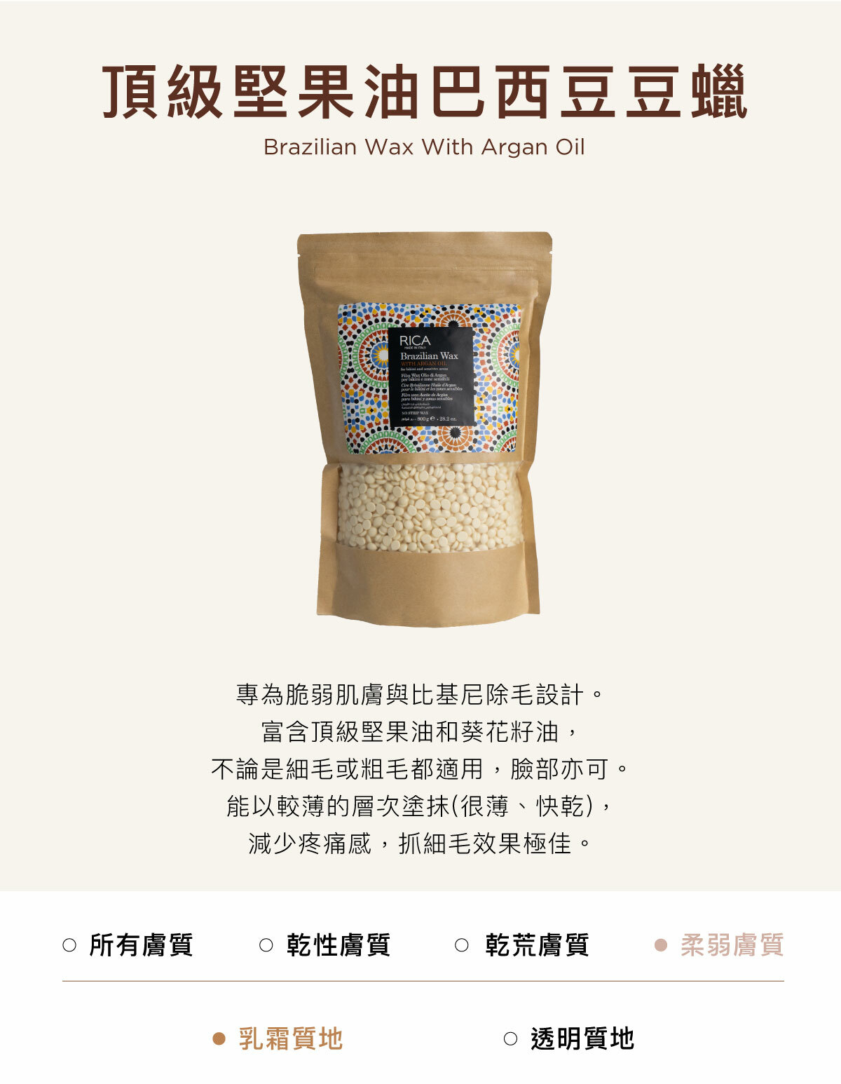 頂級堅果油巴西豆豆蠟 Brazilian Wax With Argan Oil 專為脆弱肌膚與比基尼除毛設計。富含頂級堅果油和葵花籽油,不論是細毛或粗毛都適用,臉部亦可。能以較薄的層次塗抹(很薄、快乾),減少疼痛感,抓細毛效果極佳。