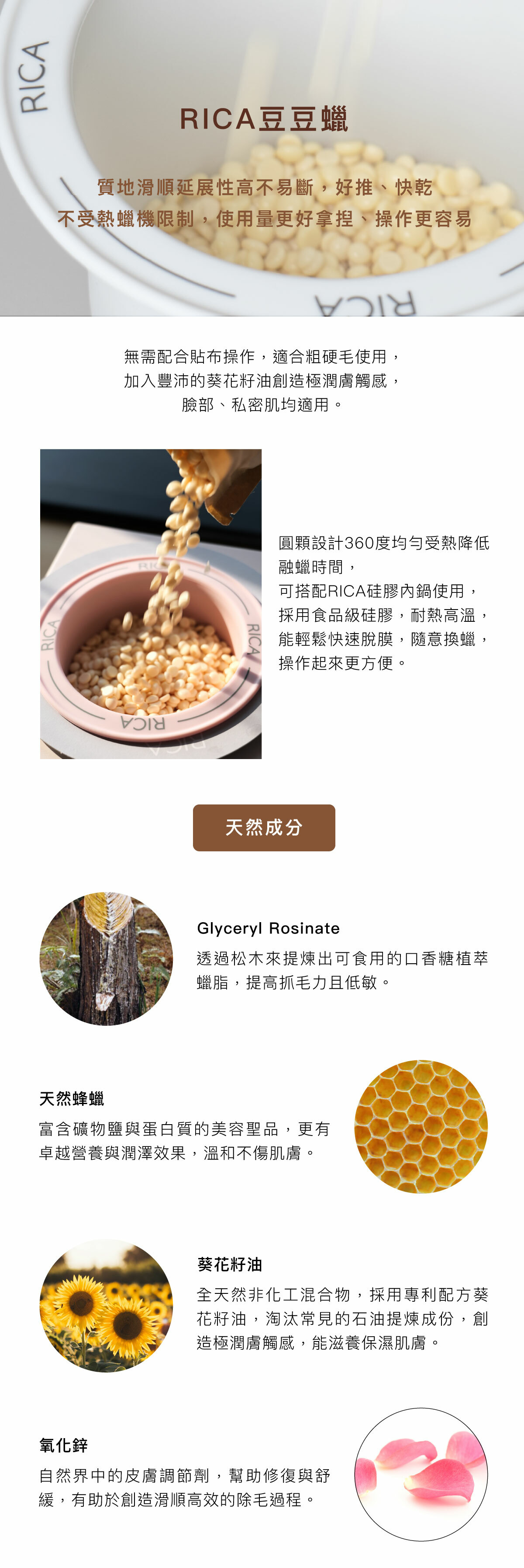 RICA豆豆蠟 質地滑順延展性高不易斷,好推、快乾 圓顆設計360度均勻受熱降低融蠟時間,可搭配RICA硅膠內鍋使用,採用食品級硅膠,耐熱高溫,能輕鬆快速脫膜,隨意換蠟,操作起來更方便。 天然成分 Glyceryl Rosinate 透過松木來提煉出可食用的口香糖植萃蠟脂,提高抓毛力且低敏。 天然蜂蠟 富含礦物鹽與蛋白質的美容聖品,更有卓越營養與潤澤效果,溫和不傷肌膚。 葵花籽油 全天然非化工混合物,採用專利配方葵花籽油,淘汰常見的石油提煉成份,創造極潤膚觸感,能滋養保濕肌膚。 氧化鋅 自然界中的皮膚調節劑,幫助修復與舒緩,有助於創造滑順高效的除毛過程。