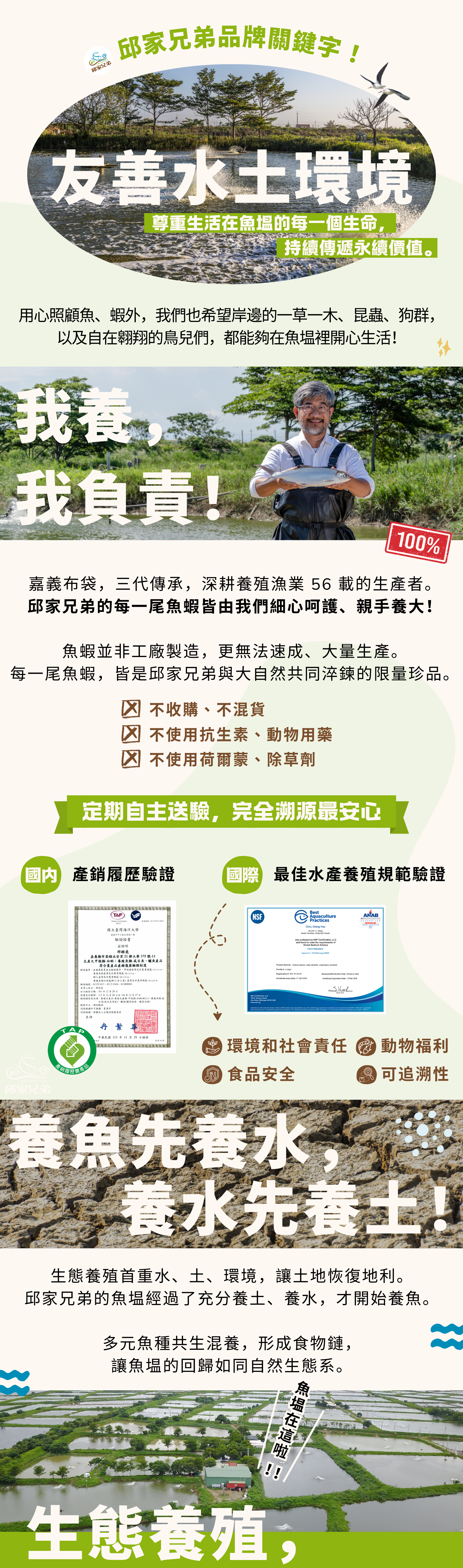 邱家兄弟品牌關鍵字 #友善水土環境  尊重生活在魚塭的每一個生命，持續傳遞這片魚塭的故事與永續價值。除了用心照顧魚、蝦，我們也希望岸邊的一草一木、昆蟲和狗群，以及自在翱翔的鳥兒們，都能夠在魚塭裡開心生活！ #我養，我負責 來自嘉義布袋的從事養殖漁業 50 年的生產者。堅持每一隻魚、蝦都由我們親手養大！定期自主送驗，完全溯源最安心  國內產銷履歷、國際BAP驗證、產品責任險  #養魚先養水，養水先養土  生態養殖首重水、土、環境，讓土地恢復地利。邱家兄弟的魚塭經過了充分養土、養水，才開始養魚。  讓魚塭的回歸如同自然生態系，多元魚種共生，形成食物鏈。  魚塭環境不使用除草劑，放養過程不使用藥物控制。