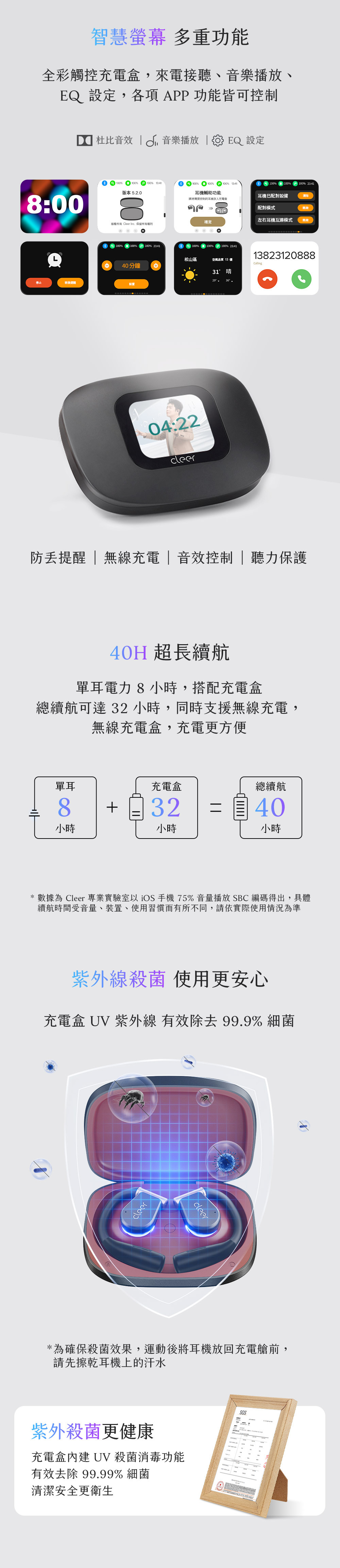 智慧螢幕 多重功能全彩觸控充電盒,來電接聽、音樂播放、EQ 設定,各項APP功能皆可控制8:00停止稍後 杜比音效  音樂播放  EQ 設定100 100版本 5.2.0100% 100% 13:41耳機輔助功能100%100%100% 23:41耳機已配對設備清除00請將需要控制的耳機放入充電盒配對模式左右耳機互連模式確定版權所有 Cleer Inc. 保留所有權利100% 100%100% 23:4140分鐘設置100%100%100% 23:4113823120888松山區空氣品質 13 優Calling04:2231晴防提醒  無線充電|音效控制| 聽力保護40H 超長續航單耳電力8小時,搭配充電盒總續航可達 32小時,同時支援無線充電,無線充電盒,充電更方便單耳8小時充電盒總續航3240小時小時* 數據為 Cleer 專業實驗室以手機75%音量播放SBC 編碼得出,具體續航時間受音量、裝置、使用習慣而有所不同,請依實際使用情況為準紫外線殺菌 使用更安心充電盒 UV 紫外線 有效除去99.9%細菌cleer*為確保殺菌效果,運動後將耳機放回充電艙前,請先擦乾耳機上的汗水紫外殺菌更健康充電盒內建 UV 殺菌消毒功能有效去除 99.99%細菌清潔安全更衛生SGS