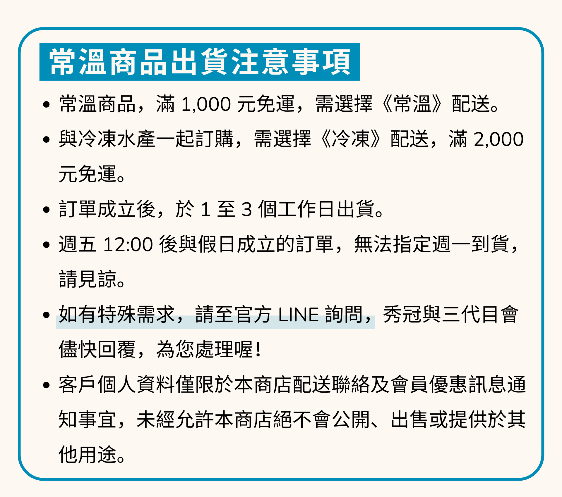 出貨注意事項 1常溫商品,滿 1,000 元免運,配送方式,需選擇《常溫》。 2如與冷凍商品一起訂購,本產品將與冷凍商品一起配送,滿 2,000 元免運。3訂單成立後,於1至3個工作日出貨。4週五12:00後與假日成立的訂單,無法指定週一到貨。 請見諒。5如有特殊需求,請至官方LINE詢問,秀冠與三代目會 儘快回覆,為您處理喔! 6客戶個人資料僅限於本商店配送聯絡及會員優惠訊息通 知事宜,未經允許本商店絕不會公開、出售或提供於其他用途。