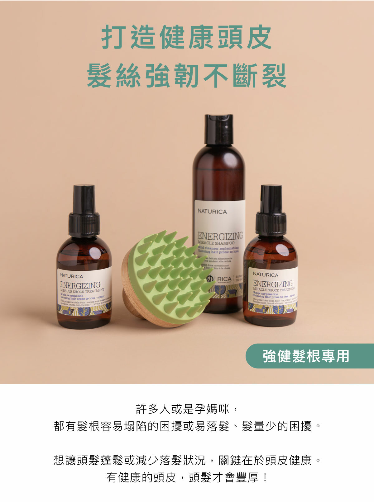 打造健康頭皮 髮絲強韌不斷裂 強健髮根專用 許多人或是孕媽咪,都有髮根容易塌陷的困擾或易落髮、髮量少的困擾。 想讓頭髮蓬鬆或減少落髮狀況,關鍵在於頭皮健康。有健康的頭皮,頭髮才會豐厚!