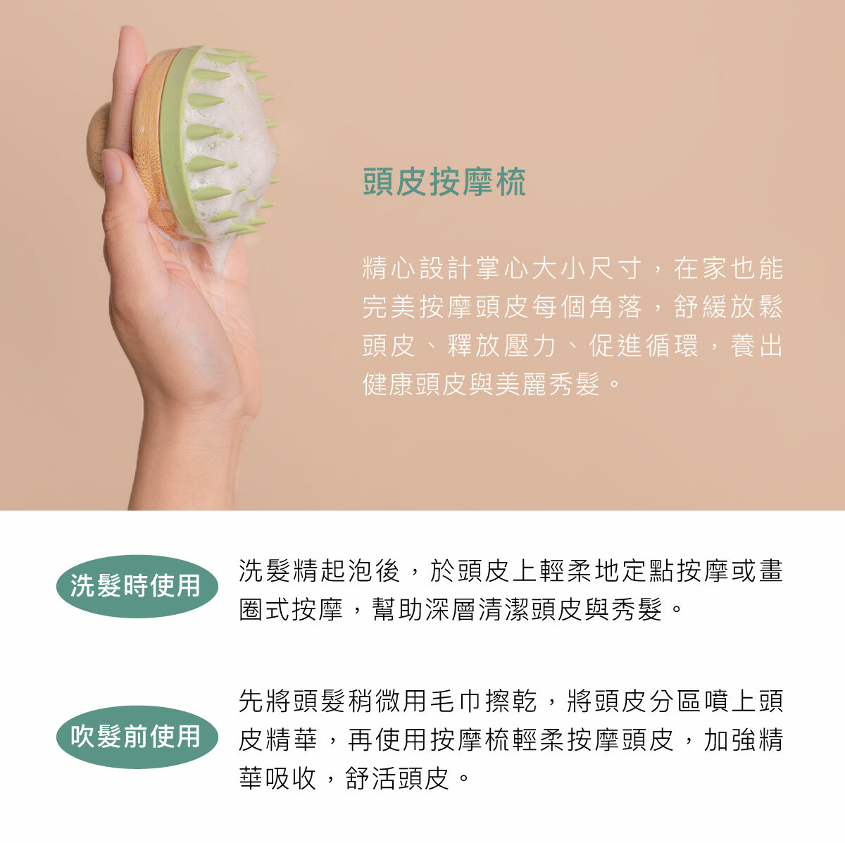 精心設計掌心大小尺寸，在家也能完美按摩頭皮每個角落，舒緩放鬆頭皮、釋放壓力、促進循環，養出健康頭皮與美麗秀髮。 洗髮時使用：洗髮精起泡後，於頭皮上輕柔地定點按摩或畫圈式按摩，幫助深層清潔頭皮與秀髮。 吹髮前使用：先將頭髮稍微用毛巾擦乾，將頭皮分區噴上頭皮精華，再使用按摩梳輕柔按摩頭皮，加強精華吸收，舒活頭皮。