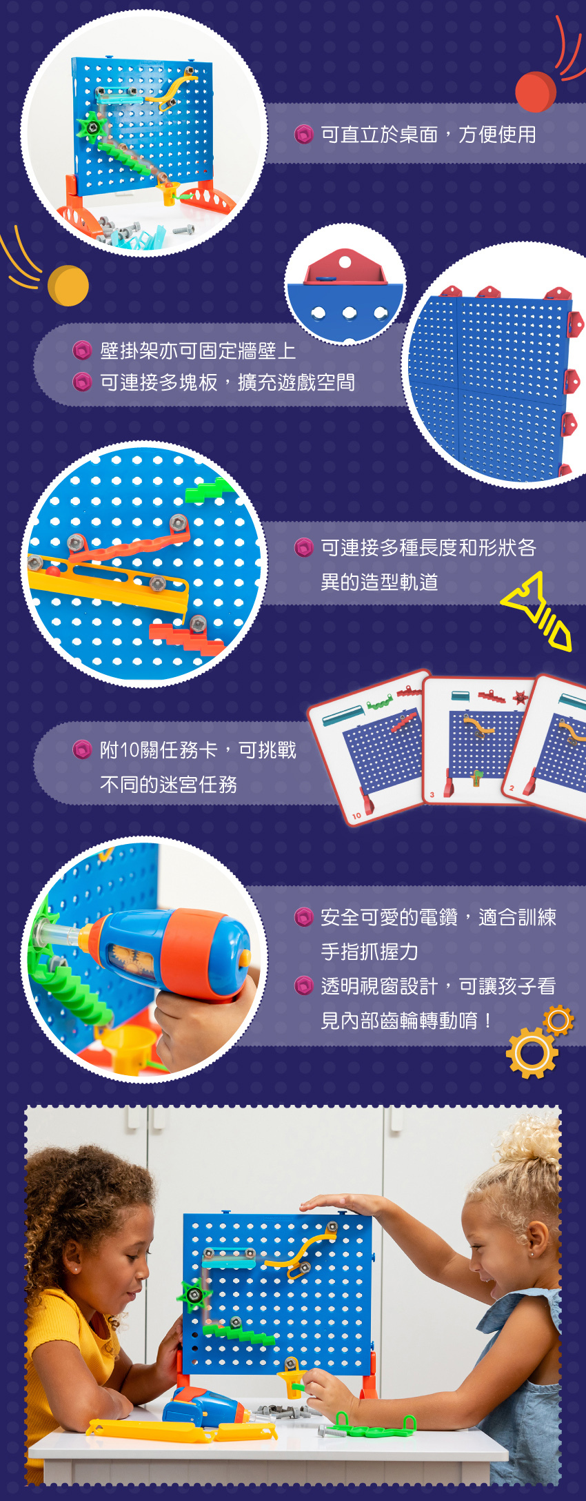 可直立於桌面,方便使用。壁掛架亦可固定墻壁上,可連接多塊板,擴充遊戲空間。可連接多種長度和形狀各異的造型軌道。附10關任務卡,可挑戰不同的迷宮任務。安全可愛的電鑽,適合訓練手指抓握力。透明視窗設計,可讓孩子看見內部齒輪轉動唷!