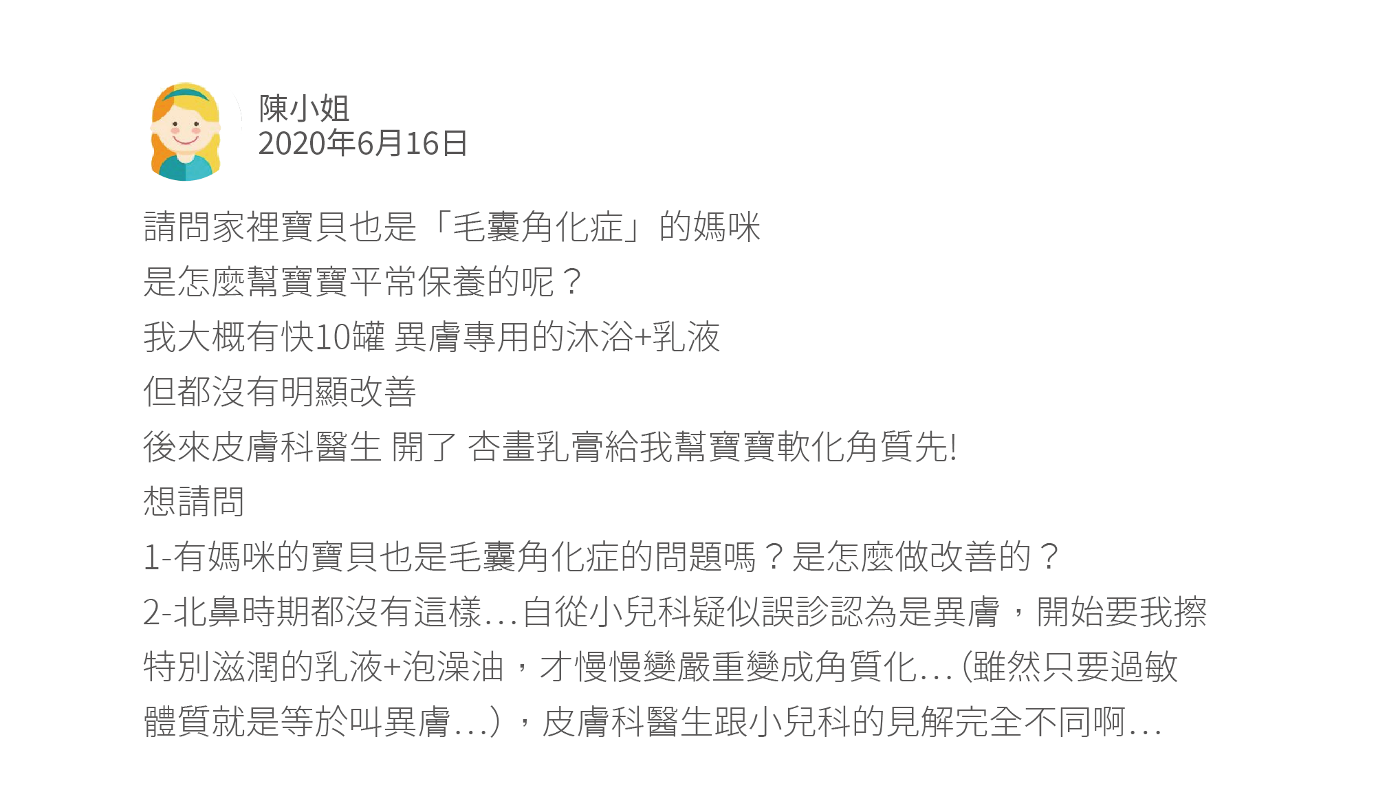 請問家裡寶貝也是「毛囊角化症」的媽咪 是怎麼幫寶寶平常保養的呢？ 我大概有快10罐 異膚專用的沐浴+乳液 但都沒有明顯改善 後來皮膚科醫生 開了 杏畫乳膏給我幫寶寶軟化角質先! 想請問 1-有媽咪的寶貝也是毛囊角化症的問題嗎？是怎麼做改善的？ 2-北鼻時期都沒有這樣⋯自從小兒科疑似誤診認為是異膚，開始要我擦特別滋潤的乳液+泡澡油，才慢慢變嚴重變成角質化⋯（雖然只要過敏體質就是等於叫異膚⋯），皮膚科醫生跟小兒科的見解完全不同啊⋯