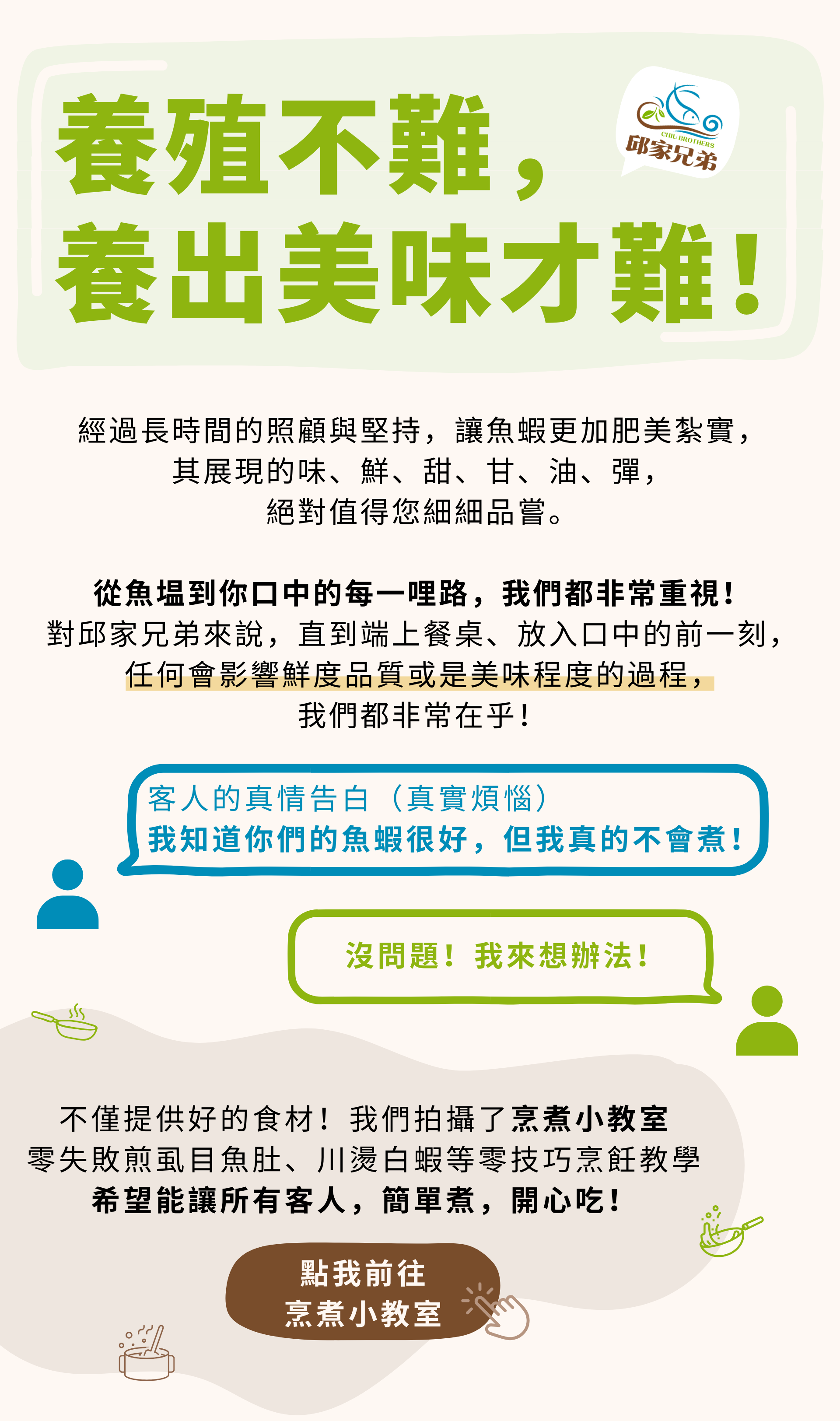 養殖不難，養出美味才難。 經過長時間的照顧與堅持，讓魚蝦更加肥美紮實， 其展現的味、鮮、甜、甘、油、彈， 絕對值得您細細品嘗。  從魚塭到你口中的每一哩路，我們都非常重視！ 對邱家兄弟來說，直到端上餐桌、放入口中的前一刻，任何會影響鮮度品質或是美味程度的過程， 我們都非常在乎！ 不僅提供好的食材！我們拍攝了烹煮小教室 零失敗煎虱目魚肚、川燙白蝦等零技巧烹飪教學 希望能讓所有客人，簡單煮，開心吃！