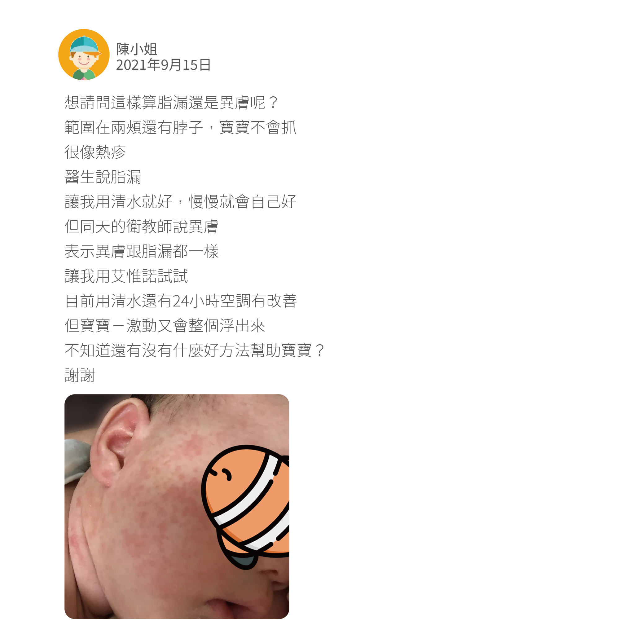 想請問這樣算脂漏還是異膚呢？ 範圍在兩頰還有脖子，寶寶不會抓 很像熱疹 醫生說脂漏 讓我用清水就好，慢慢就會自己好 但同天的衛教師說異膚 表示異膚跟脂漏都一樣 讓我用艾惟諾試試 目前用清水還有24小時空調有改善 但寶寶ㄧ激動又會整個浮出來 不知道還有沒有什麼好方法幫助寶寶？ 謝謝