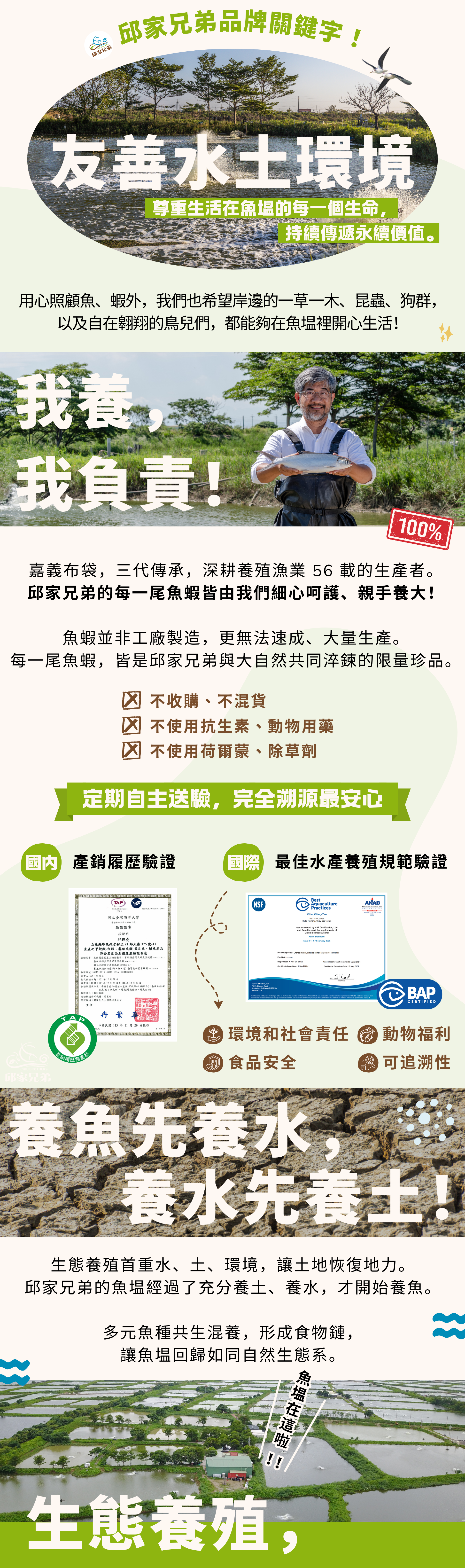 邱家兄弟品牌關鍵字 #友善水土環境  尊重生活在魚塭的每一個生命，持續傳遞這片魚塭的故事與永續價值。除了用心照顧魚、蝦，我們也希望岸邊的一草一木、昆蟲和狗群，以及自在翱翔的鳥兒們，都能夠在魚塭裡開心生活！ #我養，我負責 來自嘉義布袋的從事養殖漁業 50 年的生產者。堅持每一隻魚、蝦都由我們親手養大！定期自主送驗，完全溯源最安心  國內產銷履歷、國際BAP驗證、產品責任險  #養魚先養水，養水先養土  生態養殖首重水、土、環境，讓土地恢復地利。邱家兄弟的魚塭經過了充分養土、養水，才開始養魚。  讓魚塭的回歸如同自然生態系，多元魚種共生，形成食物鏈。  魚塭環境不使用除草劑，放養過程不使用藥物控制。
