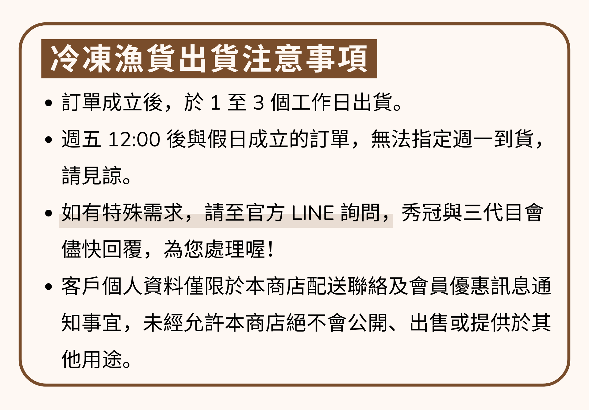 邱家兄弟冷凍魚貨出貨注意事項 ・訂單成立後，於1至3個工作日出貨。 ・週五12:00後與假日成立的訂單，無法指定週一到貨。 請見諒。 ·如有特殊需求，請至官方LINE詢問,秀冠與三代目會 儘快回覆，為您處理喔! ·客戶個人資料僅限於本商店配送聯絡及會員優惠訊息通 知事宜，未經允許本商店絕不會公開、出售或提供於其 他用途。