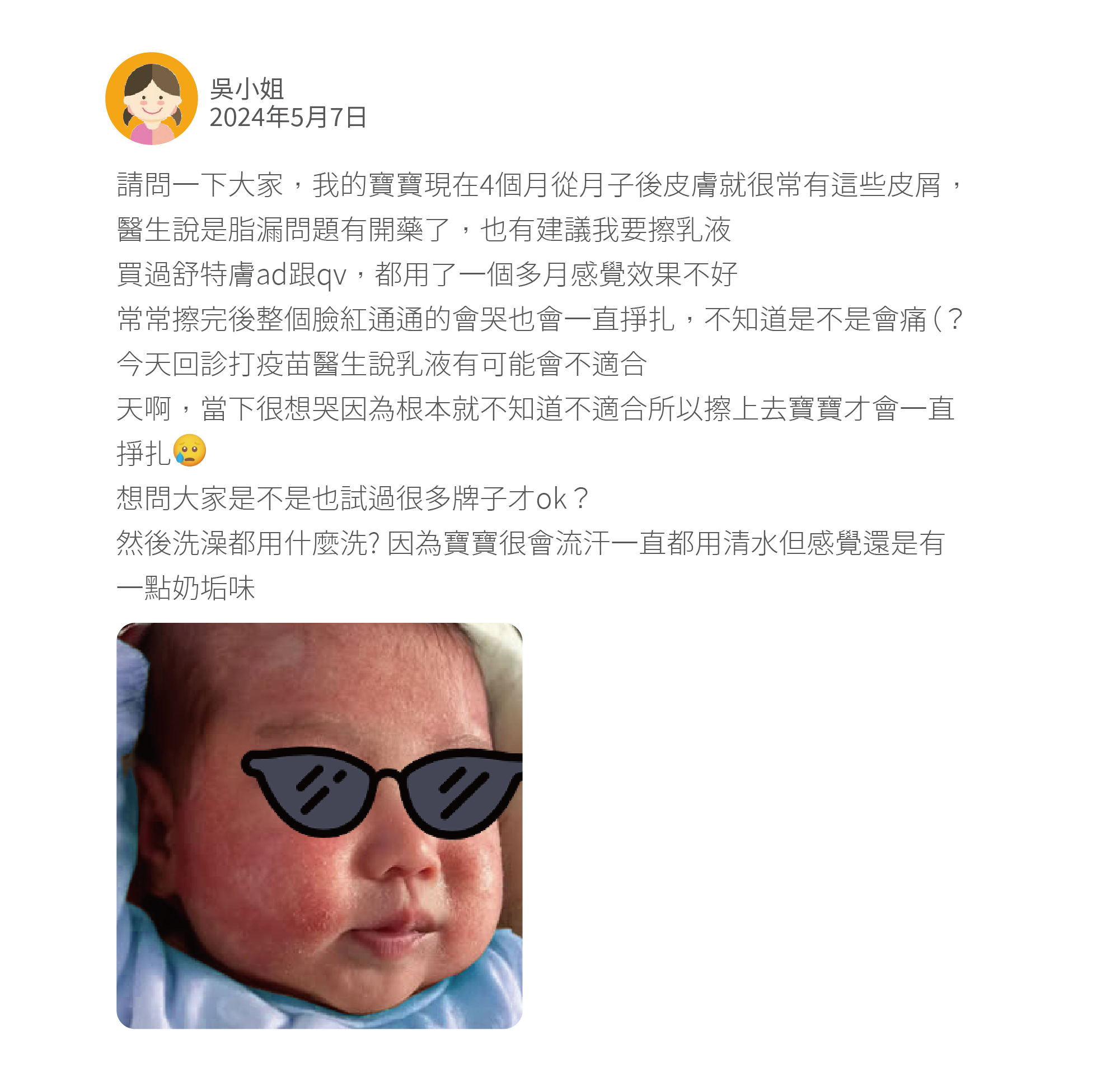 請問一下大家，我的寶寶現在4個月從月子後皮膚就很常有這些皮屑，醫生說是脂漏問題有開藥了，也有建議我要擦乳液 買過舒特膚ad跟qv，都用了一個多月感覺效果不好 常常擦完後整個臉紅通通的會哭也會一直掙扎，不知道是不是會痛（？ 今天回診打疫苗醫生說乳液有可能會不適合 天啊，當下很想哭因為根本就不知道不適合所以擦上去寶寶才會一直掙扎 想問大家是不是也試過很多牌子才ok？ 然後洗澡都用什麼洗? 因為寶寶很會流汗一直都用清水但感覺還是有一點奶垢味