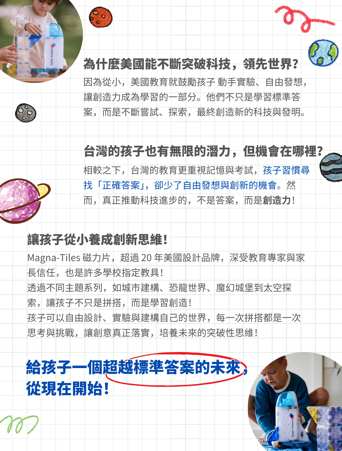 Magna-Tiles 磁力片不只是玩具，而是孩子創造力的起點！ 透過自由拼搭、探索不同主題世界，孩子不只是學習知識，而是學會如何創造、如何思考，為未來的科技與創新時代做好準備！