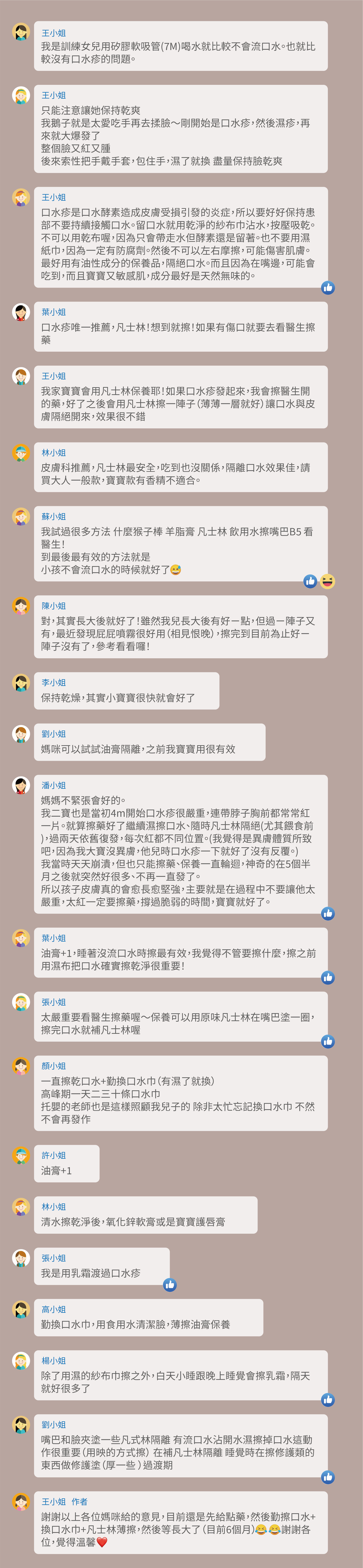 我是訓練女兒用矽膠軟吸管(7M)喝水就比較不會流口水。也就比較沒有口水疹的問題。只能注意讓她保持乾爽，我鵝子就是太愛吃手再去揉臉～剛開始是口水疹，然後濕疹，再來就大爆發了，整個臉又紅又腫，後來索性把手戴手套，包住手，濕了就換 盡量保持臉乾爽，口水疹是口水酵素造成皮膚受損引發的炎症，所以要好好保持患部不要持續接觸口水。留口水就用乾淨的紗布巾沾水，按壓吸乾。不可以用乾布喔，因為只會帶走水但酵素還是留著。也不要用濕紙巾，因為一定有防腐劑。然後不可以左右摩擦，可能傷害肌膚。最好用有油性成分的保養品，隔絕口水。而且因為在嘴邊，可能會吃到，而且寶寶又敏感肌，成分最好是天然無味的。口水疹唯一推薦，凡士林！想到就擦！如果有傷口就要去看醫生擦藥杞，不給糖果跟加工食品到三歲）這個真的要堅持，很難。因為自己帶，不跟長輩住。我家寶寶會用凡士林保養耶！如果口水疹發起來，我會擦醫生開的藥，好了之後會用凡士林擦一陣子（薄薄一層就好）讓口水與皮膚隔絕開來，效果很不錯，皮膚科推薦，凡士林最安全，吃到也沒關係，隔離口水效果佳，請買大人一般款，寶寶款有香精不適合。我試過很多方法 什麼猴子棒 羊脂膏 凡士林 飲用水擦嘴巴B5 看醫生！到最後最有效的方法就是，小孩不會流口水的時候就好了，對，其實長大後就好了！雖然我兒長大後有好ㄧ點，但過ㄧ陣子又有，最近發現屁屁噴霧很好用（相見恨晚），擦完到目前為止好ㄧ陣子沒有了，參考看看囉！保持乾燥，其實小寶寶很快就會好了，媽咪可以試試油膏隔離，之前我寶寶用很有效，媽媽不緊張會好的。我二寶也是當初4m開始口水疹很嚴重，連帶脖子胸前都常常紅一片。就算擦藥好了繼續濕擦口水、隨時凡士林隔絕(尤其餵食前)，過兩天依舊復發，每次紅都不同位置。(我覺得是異膚體質所致吧，因為我大寶沒異膚，他兒時口水疹一下就好了沒有反覆。)，我當時天天崩潰，但也只能擦藥、保養一直輪迴，神奇的在5個半月之後就突然好很多、不再一直發了。所以孩子皮膚真的會愈長愈堅強，主要就是在過程中不要讓他太嚴重，太紅一定要擦藥，撐過脆弱的時間，寶寶就好了。油膏+1，睡著沒流口水時擦最有效，我覺得不管要擦什麼，擦之前用濕布把口水確實擦乾淨很重要！太嚴重要看醫生擦藥喔～保養可以用原味凡士林在嘴巴塗一圈，擦完口水就補凡士林喔，一直擦乾口水+勤換口水巾（有濕了就換），高峰期一天二三十條口水巾，托嬰的老師也是這樣照顧我兒子的 除非太忙忘記換口水巾 不然不會再發作，油膏+1，清水擦乾淨後，氧化鋅軟膏或是寶寶護唇膏，我是用乳霜渡過口水疹，勤換口水巾，用食用水清潔臉，薄擦油膏保養，除了用濕的紗布巾擦之外，白天小睡跟晚上睡覺會擦乳霜，隔天就好很多了，嘴巴和臉夾塗一些凡式林隔離 有流口水沾開水濕擦掉口水這動作很重要（用映的方式擦） 在補凡士林隔離 睡覺時在擦修護類的東西做修護塗（厚一些 ）過渡期，謝謝以上各位媽咪給的意見，目前還是先給點藥，然後勤擦口水+換口水巾+凡士林薄擦，然後等長大了（目前6個月） 謝謝各位，覺得溫馨