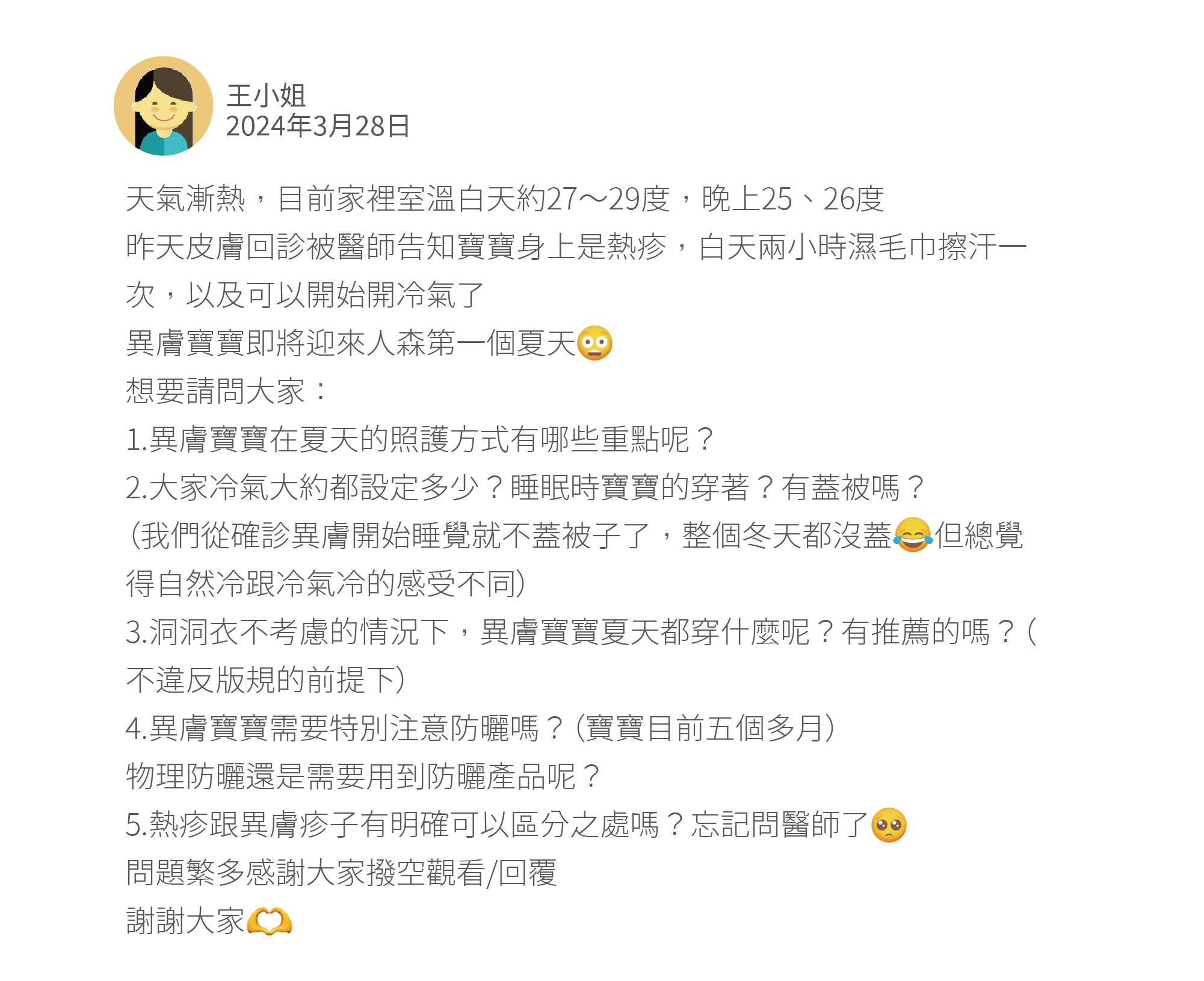 天氣漸熱，目前家裡室溫白天約27～29度，晚上25、26度 昨天皮膚回診被醫師告知寶寶身上是熱疹，白天兩小時濕毛巾擦汗一次，以及可以開始開冷氣了 異膚寶寶即將迎來人森第一個夏天 想要請問大家： 1.異膚寶寶在夏天的照護方式有哪些重點呢？ 2.大家冷氣大約都設定多少？睡眠時寶寶的穿著？有蓋被嗎？ （我們從確診異膚開始睡覺就不蓋被子了，整個冬天都沒蓋     但總覺得自然冷跟冷氣冷的感受不同） 3.洞洞衣不考慮的情況下，異膚寶寶夏天都穿什麼呢？有推薦的嗎？（不違反版規的前提下） 4.異膚寶寶需要特別注意防曬嗎？（寶寶目前五個多月） 物理防曬還是需要用到防曬產品呢？ 5.熱疹跟異膚疹子有明確可以區分之處嗎？忘記問醫師了 問題繁多感謝大家撥空觀看/回覆 謝謝大家
