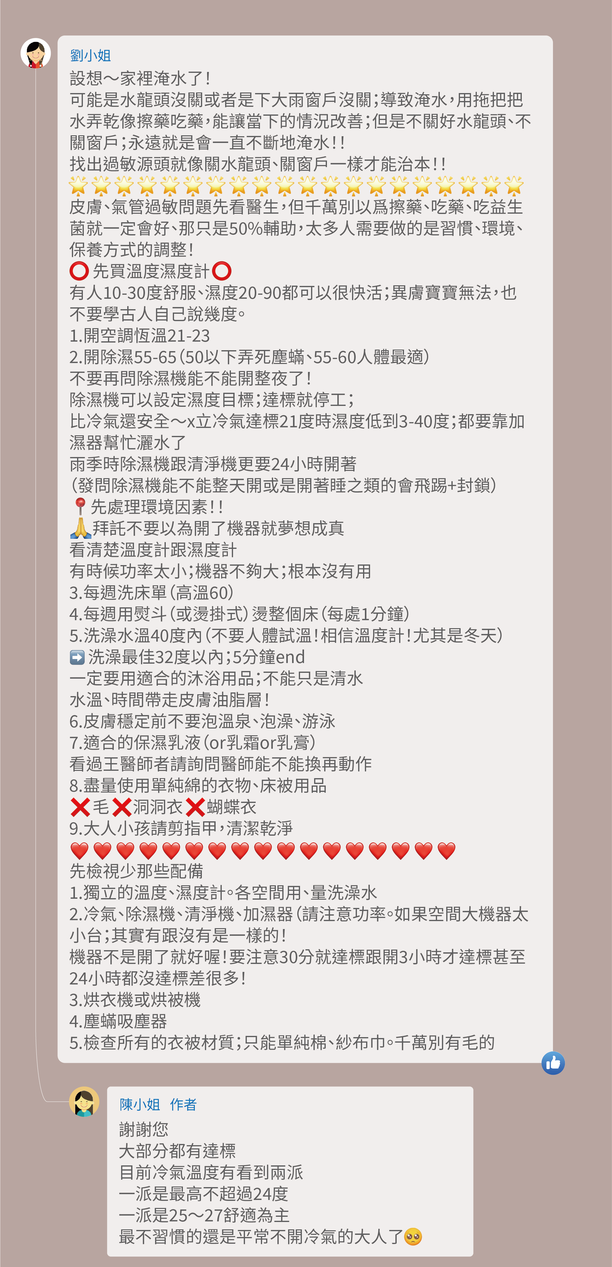 設想～家裡淹水了！可能是水龍頭沒關或者是下大雨窗戶沒關；導致淹水，用拖把把水弄乾像擦藥吃藥，能讓當下的情況改善；但是不關好水龍頭、不關窗戶；永遠就是會一直不斷地淹水！！找出過敏源頭就像關水龍頭、關窗戶一樣才能治本！！皮膚、氣管過敏問題先看醫生，但千萬別以爲擦藥、吃藥、吃益生菌就一定會好、那只是50%輔助，太多人需要做的是習慣、環境、保養方式的調整！先買溫度濕度計，有人10-30度舒服、濕度20-90都可以很快活；異膚寶寶無法，也不要學古人自己說幾度。 1.開空調恆溫21-23。 2.開除濕55-65（50以下弄死塵蟎、55-60人體最適）。 不要再問除濕機能不能開整夜了！除濕機可以設定濕度目標；達標就停工；比冷氣還安全～x立冷氣達標21度時濕度低到3-40度；都要靠加濕器幫忙灑水了，雨季時除濕機跟清淨機更要24小時開著（發問除濕機能不能整天開或是開著睡之類的會飛踢+封鎖），先處理環境因素！！拜託不要以為開了機器就夢想成真，看清楚溫度計跟濕度計，有時候功率太小；機器不夠大；根本沒有用 3.每週洗床單（高溫60）。 4.每週用熨斗（或燙掛式）燙整個床（每處1分鐘）。 5.洗澡水溫40度內（不要人體試溫！相信溫度計！尤其是冬天）。 洗澡最佳32度以內；5分鐘end，一定要用適合的沐浴用品；不能只是清水，水溫、時間帶走皮膚油脂層！ 6.皮膚穩定前不要泡溫泉、泡澡、游泳。 7.適合的保濕乳液（or乳霜or乳膏）。 看過王醫師者請詢問醫師能不能換再動作。 8.盡量使用單純綿的衣物、床被用品。  毛 洞洞衣 蝴蝶衣。 9.大人小孩請剪指甲，清潔乾淨。 先檢視少那些配備， 1.獨立的溫度、濕度計。各空間用、量洗澡水 2.冷氣、除濕機、清淨機、加濕器（請注意功率。如果空間大機器太小台；其實有跟沒有是一樣的！ 機器不是開了就好喔！要注意30分就達標跟開3小時才達標甚至24小時都沒達標差很多！ 3.烘衣機或烘被機。 4.塵蟎吸塵器。 5.檢查所有的衣被材質；只能單純棉、紗布巾。千萬別有毛的。 謝謝您，大部分都有達標，目前冷氣溫度有看到兩派，一派是最高不超過24度，一派是25～27舒適為主，最不習慣的還是平常不開冷氣的大人了