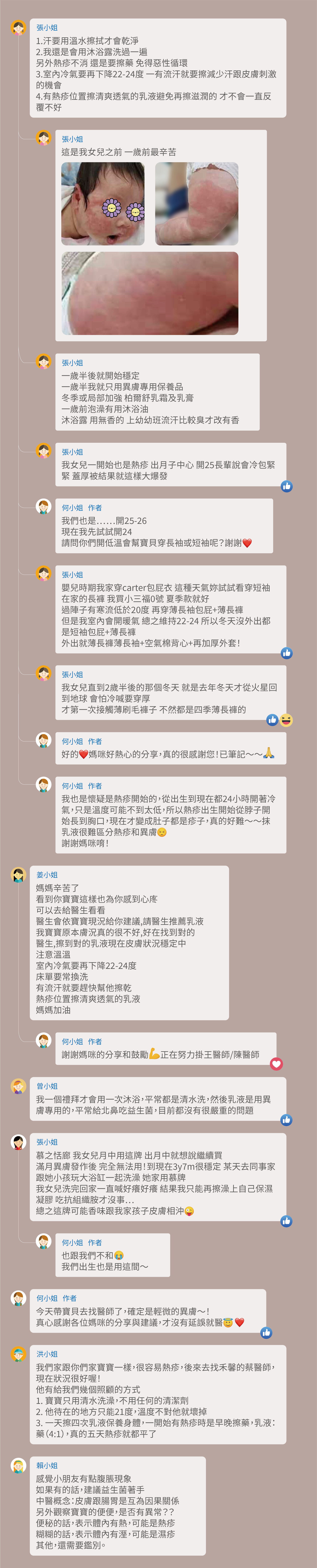 1.汗要用溫水擦拭才會乾淨。 2.我還是會用沐浴露洗過一遍，另外熱疹不消 還是要擦藥 免得惡性循環。 3.室內冷氣要再下降22-24度 一有流汗就要擦減少汗跟皮膚刺激的機會。 4.有熱疹位置擦清爽透氣的乳液避免再擦滋潤的 才不會一直反覆不好。 這是我女兒之前 一歲前最辛苦，一歲半後就開始穩定，一歲半我就只用異膚專用保養品，冬季或局部加強 柏爾舒乳霜及乳膏，一歲前泡澡有用沐浴油，沐浴露 用無香的 上幼幼班流汗比較臭才改有香，我女兒一開始也是熱疹 出月子中心 開25長輩說會冷包緊緊 蓋厚被結果就這樣大爆發，我們也是……開25-26，現在我先試試開24，請問你們開低溫會幫寶貝穿長袖或短袖呢？謝謝，嬰兒時期我家穿carter包屁衣 這種天氣妳試試看穿短袖 在家的長褲 我買小三福0號 夏季款就好，過陣子有寒流低於20度 再穿薄長袖包屁+薄長褲，但是我室內會開暖氣 總之維持22-24 所以冬天沒外出都是短袖包屁+薄長褲，外出就薄長褲薄長袖+空氣棉背心+再加厚外套！我女兒直到2歲半後的那個冬天 就是去年冬天才從火星回到地球 會怕冷喊要穿厚，才第一次接觸薄刷毛褲子 不然都是四季薄長褲的，好的 媽咪好熱心的分享，真的很感謝您！已筆記～～我也是懷疑是熱疹開始的，從出生到現在都24小時開著冷氣，只是溫度可能不到太低，所以熱疹出生開始從脖子開始長到胸口，現在才變成肚子都是疹子，真的好難～～抹乳液很難區分熱疹和異膚，謝謝媽咪唷！媽媽辛苦了，看到你寶寶這樣也為你感到心庝，可以去給醫生看看，醫生會依寶寶現況給你建議,請醫生推薦乳液，我寶寶原本膚況真的很不好,好在找到對的醫生,擦到對的乳液現在皮膚狀況穩定中，注意溫溫，室內冷氣要再下降22-24度，床單要常換洗，有流汗就要趕快幫他擦乾，熱疹位置擦清爽透氣的乳液，媽媽加油，謝謝媽咪的分享和鼓勵 正在努力掛王醫師/陳醫師，我一個禮拜才會用一次沐浴，平常都是清水洗，然後乳液是用異膚專用的，平常給北鼻吃益生菌，目前都沒有很嚴重的問題，慕之恬廊 我女兒月中用這牌 出月中就想說繼續買，滿月異膚發作後 完全無法用！到現在3y7m很穩定 某天去同事家跟她小孩玩大浴缸一起洗澡 她家用慕牌，我女兒洗完回家一直喊好癢好癢 結果我只能再擦澡上自己保濕凝膠 吃抗組織胺才沒事⋯，總之這牌可能香味跟我家孩子皮膚相沖，也跟我們不和，我們出生也是用這間～今天帶寶貝去找醫師了，確定是輕微的異膚～！真心感謝各位媽咪的分享與建議，才沒有延誤就醫，我們家跟你們家寶寶一樣，很容易熱疹，後來去找禾馨的蔡醫師，現在狀況很好喔！他有給我們幾個照顧的方式， 1. 寶寶只用清水洗澡，不用任何的清潔劑。 2. 他待在的地方只能21度，溫度不對他就壞掉。 3. 一天擦四次乳液保養身體，一開始有熱疹時是早晚擦藥，乳液：藥（4:1），真的五天熱疹就都平了。 感覺小朋友有點腹脹現象，如果有的話，建議益生菌著手，中醫概念：皮膚跟腸胃是互為因果關係，另外觀察寶寶的便便，是否有異常？？便秘的話，表示體內有熱，可能是熱疹，糊糊的話，表示體內有溼，可能是濕疹，其他，還需要鑑別。