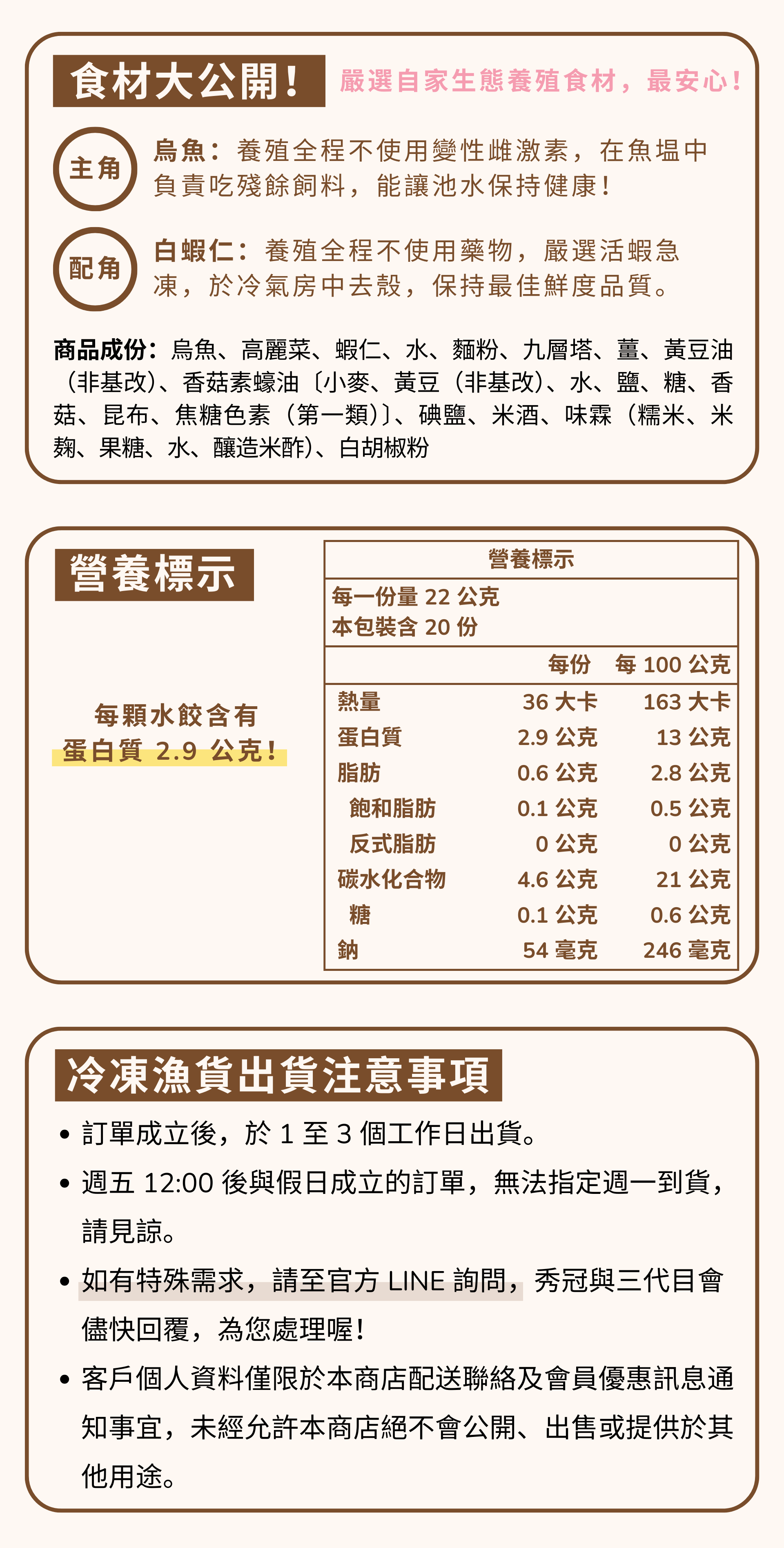 烏魚好蝦水餃，每顆含有 2.9 公克蛋白質！低脂、好消化，嚴選自家生態養殖水產製作。主角：養殖全程不使用變性雌激素，它在魚塭中負責吃殘餘飼料，能讓池水保持健康。 配角是蝦仁，養殖全程不使用藥物，嚴選活蝦急凍去殼。  邱家兄弟冷凍魚貨出貨注意事項 ・訂單成立後，於1至3個工作日出貨。 週五12:00後與假日成立的訂單，無法指定週一到貨。 請見諒。如有特殊需求，請至官方LINE詢問,秀冠與三代目會 儘快回覆，為您處理喔! 客戶個人資料僅限於本商店配送聯絡及會員優惠訊息通 知事宜，未經允許本商店絕不會公開、出售或提供於其 他用途。