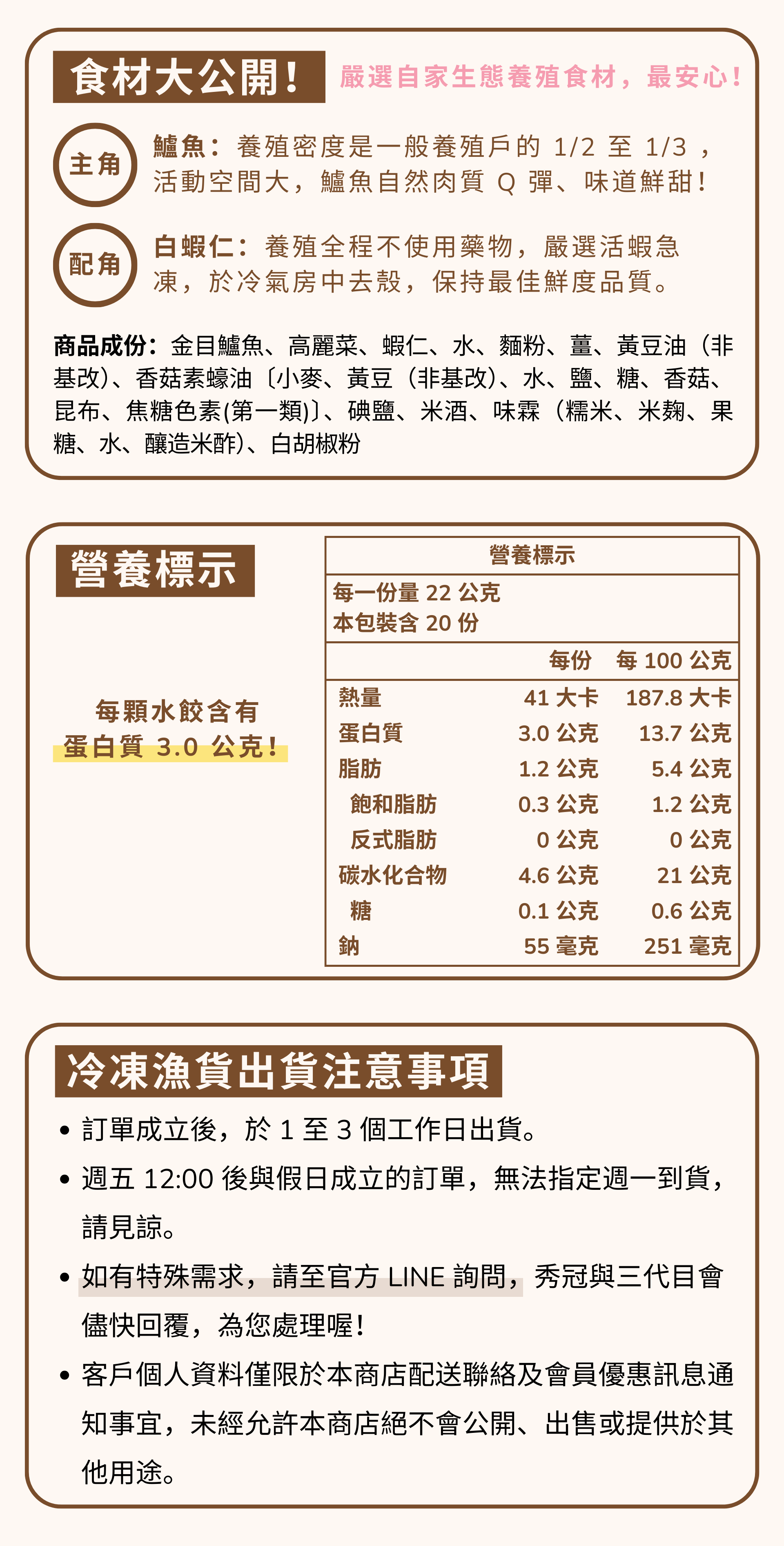 鱸魚好蝦水餃，每顆含有 3.0 公克蛋白質，是減脂好幫手。嚴選自家生態養殖水產製作。鱸魚養殖密度是一般養殖戶的 1/2 至 1/3 ，活動空間大，鱸魚自然肉質 Q 彈、味道鮮甜！配角是蝦仁，養殖全程不使用藥物，嚴選活蝦急凍去殼。  邱家兄弟冷凍魚貨出貨注意事項 ・訂單成立後，於1至3個工作日出貨。週五12:00後與假日成立的訂單，無法指定週一到貨。 請見諒。 如有特殊需求，請至官方LINE詢問,秀冠與三代目會 儘快回覆，為您處理喔! 客戶個人資料僅限於本商店配送聯絡及會員優惠訊息通知事宜，未經允許本商店絕不會公開、出售或提供於其他用途。